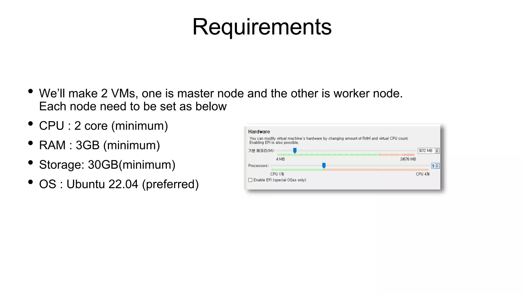 Requirements
• We’ll make 2 VMs, one is master node and the other is worker node.
Each node need to be set as below
• CPU : 2 core (minimum)
• RAM : 3GB (minimum)
• Storage: 30GB(minimum)
• OS : Ubuntu 22.04 (preferred)
 
