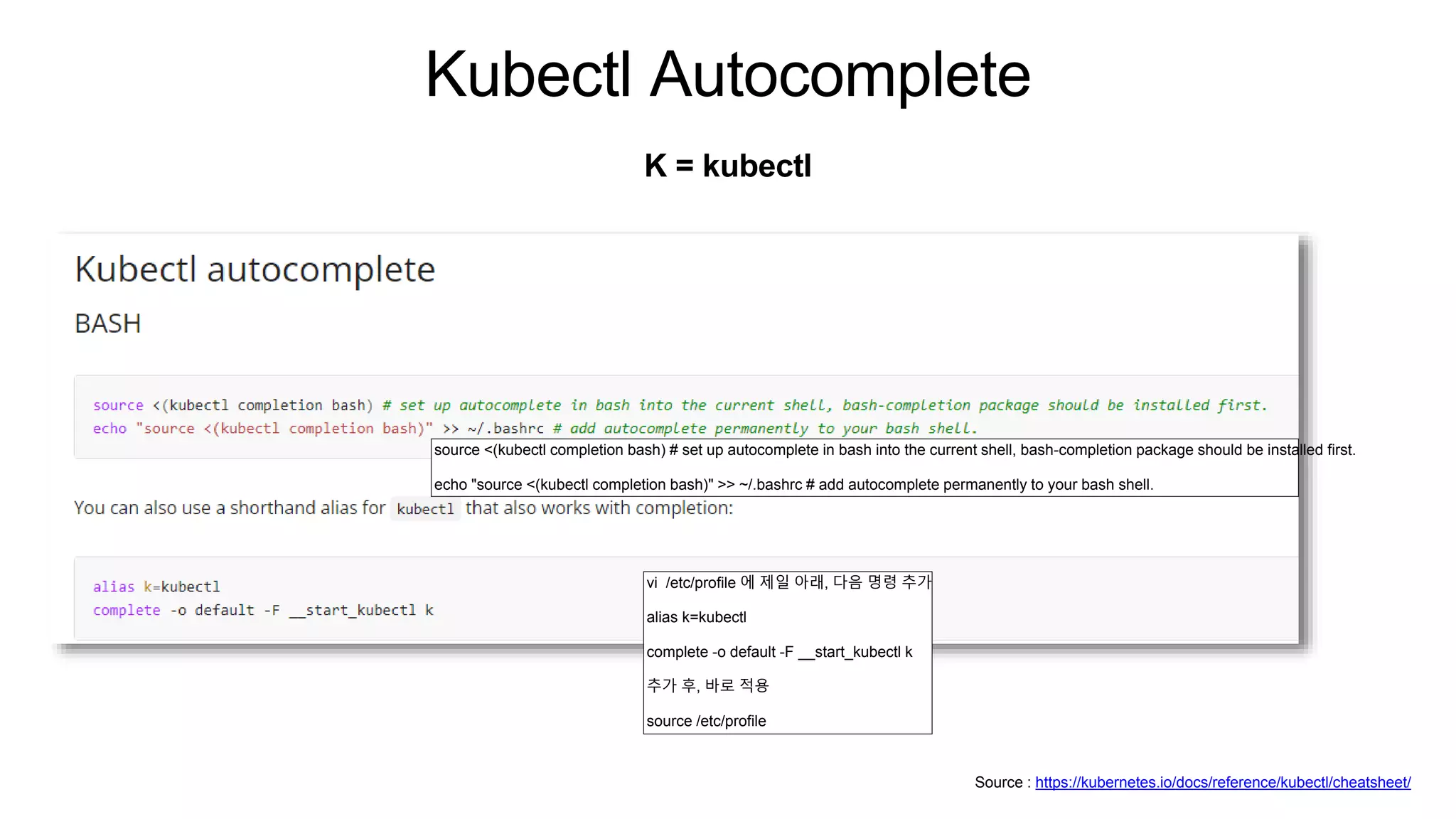 Kubectl Autocomplete
K = kubectl
Source : https://kubernetes.io/docs/reference/kubectl/cheatsheet/
source <(kubectl completion bash) # set up autocomplete in bash into the current shell, bash-completion package should be installed first.
echo "source <(kubectl completion bash)" >> ~/.bashrc # add autocomplete permanently to your bash shell.
vi /etc/profile 에 제일 아래, 다음 명령 추가
alias k=kubectl
complete -o default -F __start_kubectl k
추가 후, 바로 적용
source /etc/profile
 