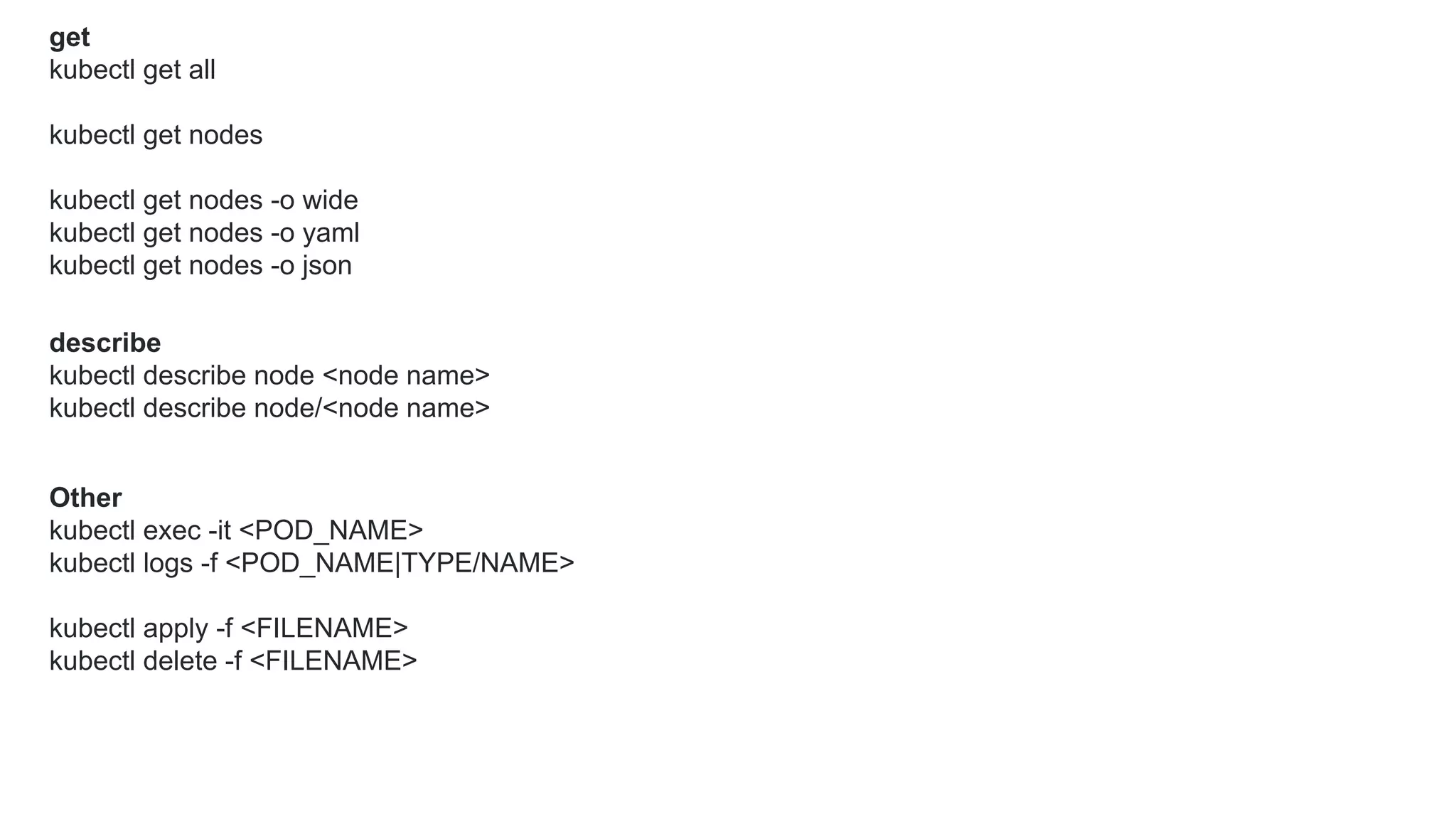 get
kubectl get all
kubectl get nodes
kubectl get nodes -o wide
kubectl get nodes -o yaml
kubectl get nodes -o json
describe
kubectl describe node <node name>
kubectl describe node/<node name>
Other
kubectl exec -it <POD_NAME>
kubectl logs -f <POD_NAME|TYPE/NAME>
kubectl apply -f <FILENAME>
kubectl delete -f <FILENAME>
 