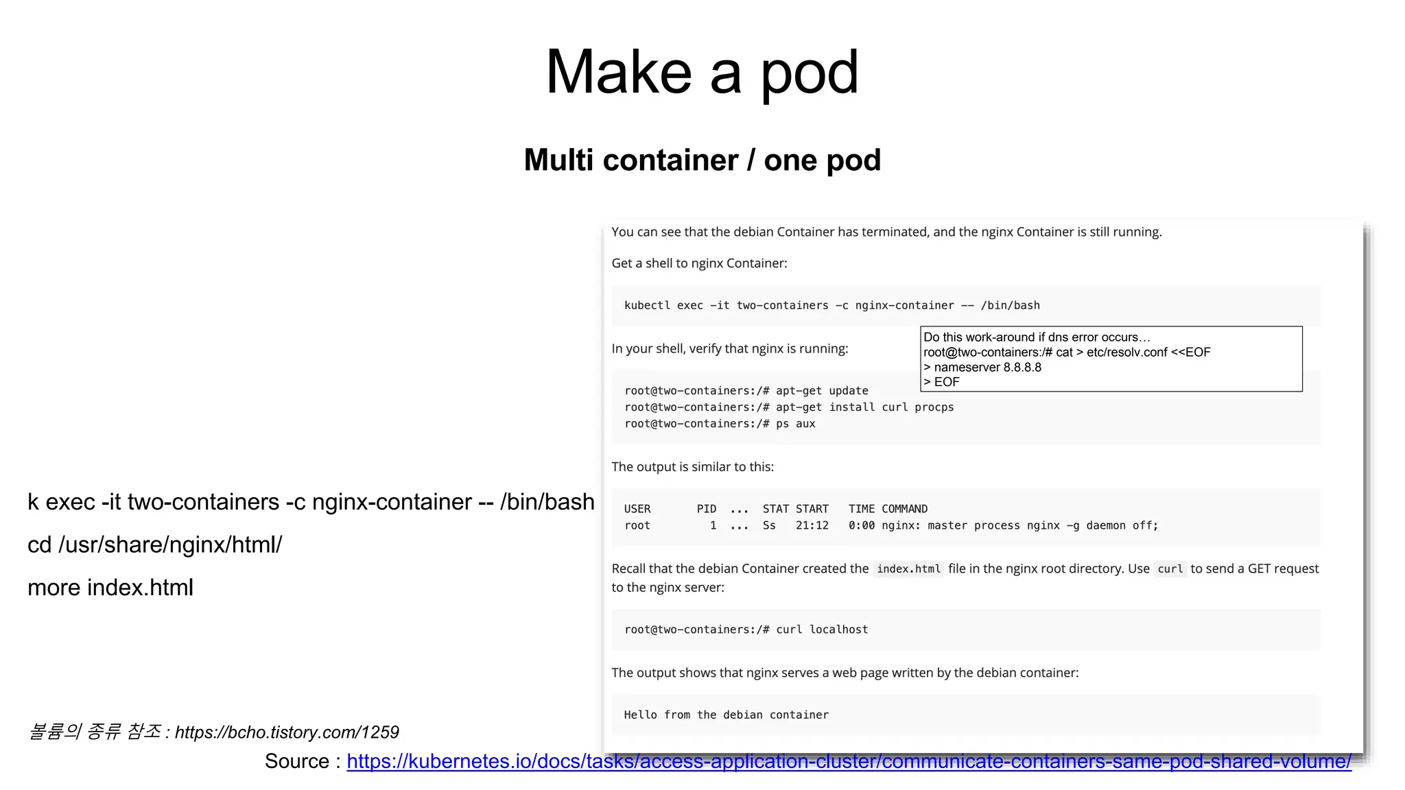 Make a pod
Multi container / one pod
Do this work-around if dns error occurs…
root@two-containers:/# cat > etc/resolv.conf <<EOF
> nameserver 8.8.8.8
> EOF
Source : https://kubernetes.io/docs/tasks/access-application-cluster/communicate-containers-same-pod-shared-volume/
k exec -it two-containers -c nginx-container -- /bin/bash
cd /usr/share/nginx/html/
more index.html
볼륨의 종류 참조 : https://bcho.tistory.com/1259
 