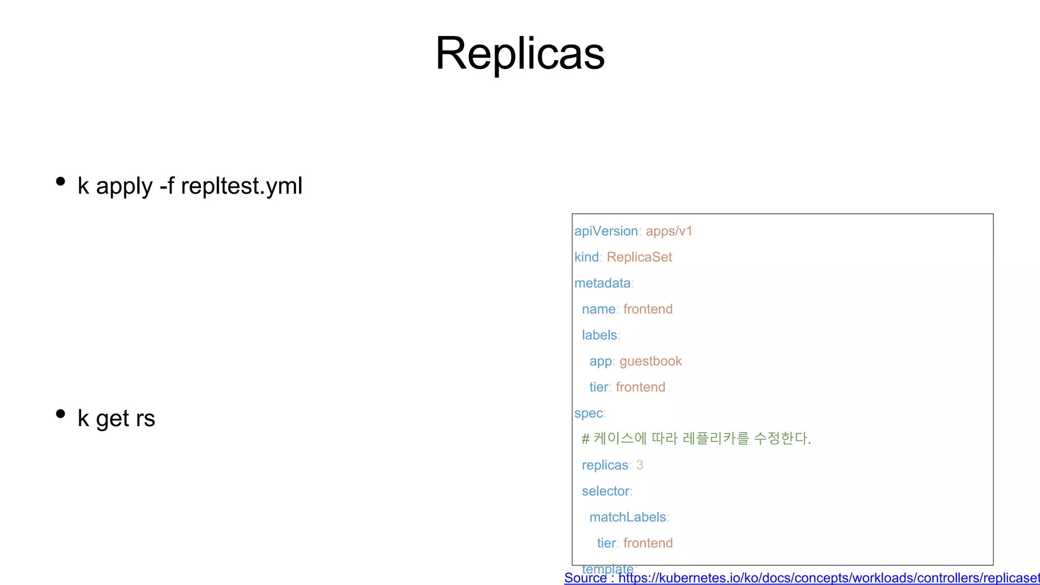 Replicas
• k apply -f repltest.yml
• k get rs
apiVersion: apps/v1
kind: ReplicaSet
metadata:
name: frontend
labels:
app: guestbook
tier: frontend
spec:
# 케이스에 따라 레플리카를 수정한다.
replicas: 3
selector:
matchLabels:
tier: frontend
template:
Source : https://kubernetes.io/ko/docs/concepts/workloads/controllers/replicaset
 