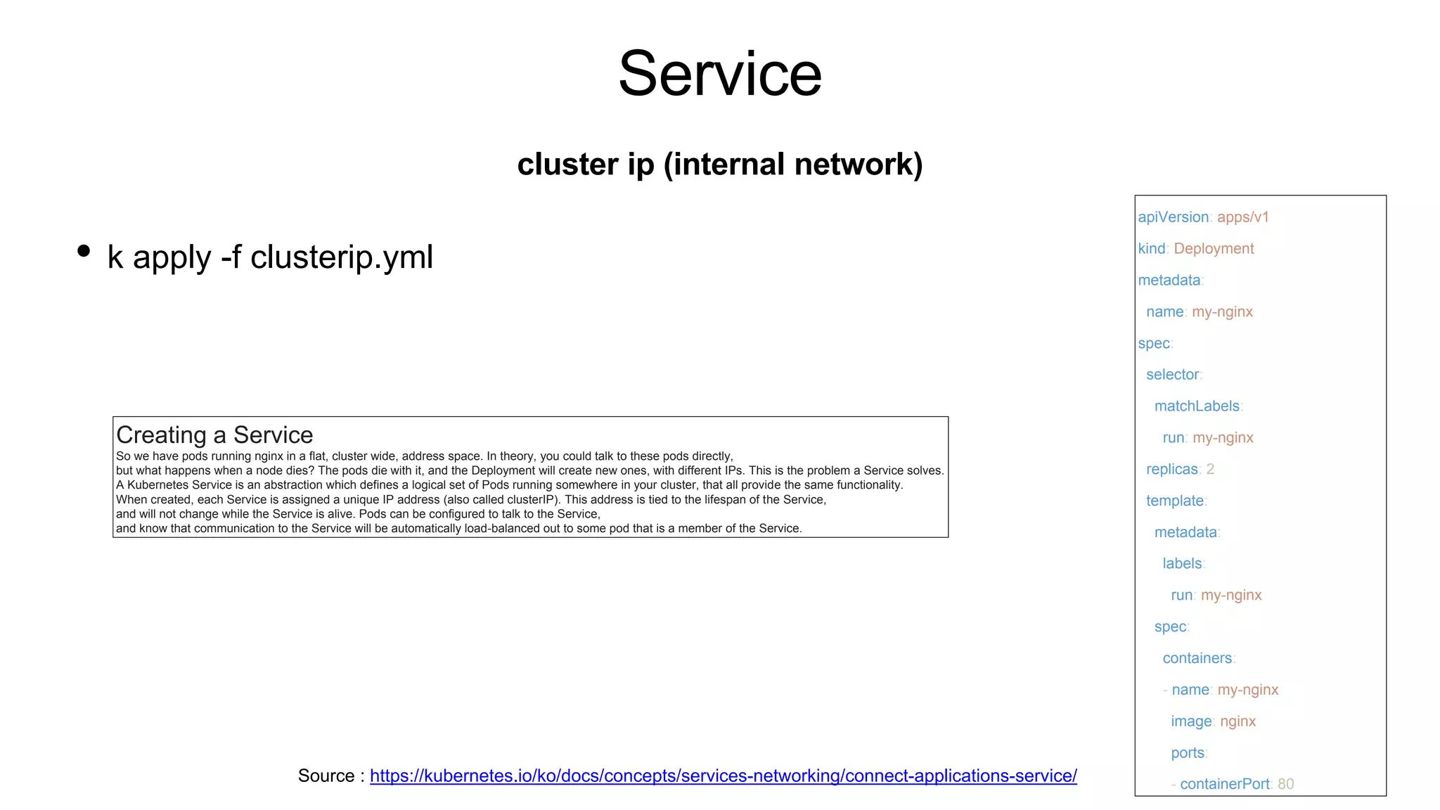 Service
• k apply -f clusterip.yml
cluster ip (internal network)
apiVersion: apps/v1
kind: Deployment
metadata:
name: my-nginx
spec:
selector:
matchLabels:
run: my-nginx
replicas: 2
template:
metadata:
labels:
run: my-nginx
spec:
containers:
- name: my-nginx
image: nginx
ports:
- containerPort: 80
Source : https://kubernetes.io/ko/docs/concepts/services-networking/connect-applications-service/
Creating a Service
So we have pods running nginx in a flat, cluster wide, address space. In theory, you could talk to these pods directly,
but what happens when a node dies? The pods die with it, and the Deployment will create new ones, with different IPs. This is the problem a Service solves.
A Kubernetes Service is an abstraction which defines a logical set of Pods running somewhere in your cluster, that all provide the same functionality.
When created, each Service is assigned a unique IP address (also called clusterIP). This address is tied to the lifespan of the Service,
and will not change while the Service is alive. Pods can be configured to talk to the Service,
and know that communication to the Service will be automatically load-balanced out to some pod that is a member of the Service.
 