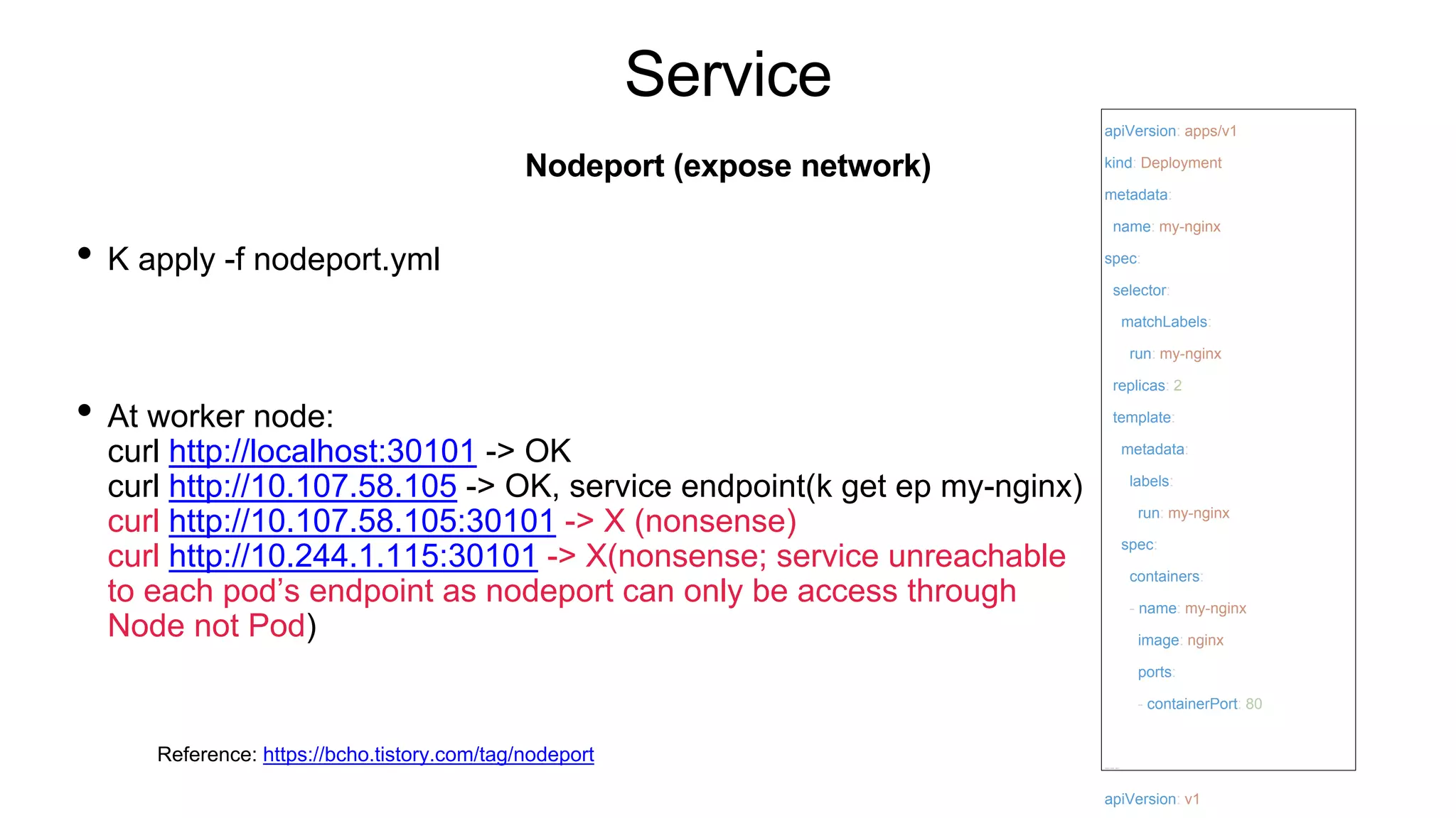 Service
• K apply -f nodeport.yml
• At worker node:
curl http://localhost:30101 -> OK
curl http://10.107.58.105 -> OK, service endpoint(k get ep my-nginx)
curl http://10.107.58.105:30101 -> X (nonsense)
curl http://10.244.1.115:30101 -> X(nonsense; service unreachable
to each pod’s endpoint as nodeport can only be access through
Node not Pod)
Nodeport (expose network)
apiVersion: apps/v1
kind: Deployment
metadata:
name: my-nginx
spec:
selector:
matchLabels:
run: my-nginx
replicas: 2
template:
metadata:
labels:
run: my-nginx
spec:
containers:
- name: my-nginx
image: nginx
ports:
- containerPort: 80
---
apiVersion: v1
Reference: https://bcho.tistory.com/tag/nodeport
 
