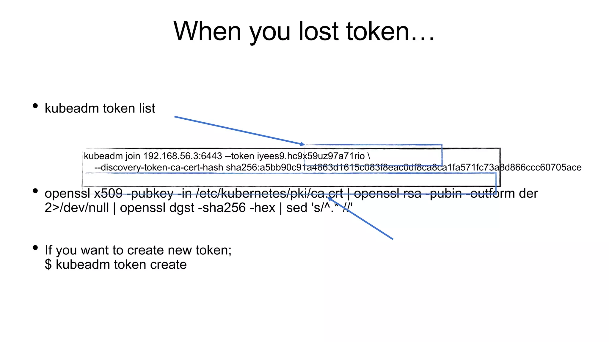 When you lost token…
• kubeadm token list
• openssl x509 -pubkey -in /etc/kubernetes/pki/ca.crt | openssl rsa -pubin -outform der
2>/dev/null | openssl dgst -sha256 -hex | sed 's/^.* //'
• If you want to create new token;
$ kubeadm token create
kubeadm join 192.168.56.3:6443 --token iyees9.hc9x59uz97a71rio 
--discovery-token-ca-cert-hash sha256:a5bb90c91a4863d1615c083f8eac0df8ca8ca1fa571fc73a8d866ccc60705ace
 