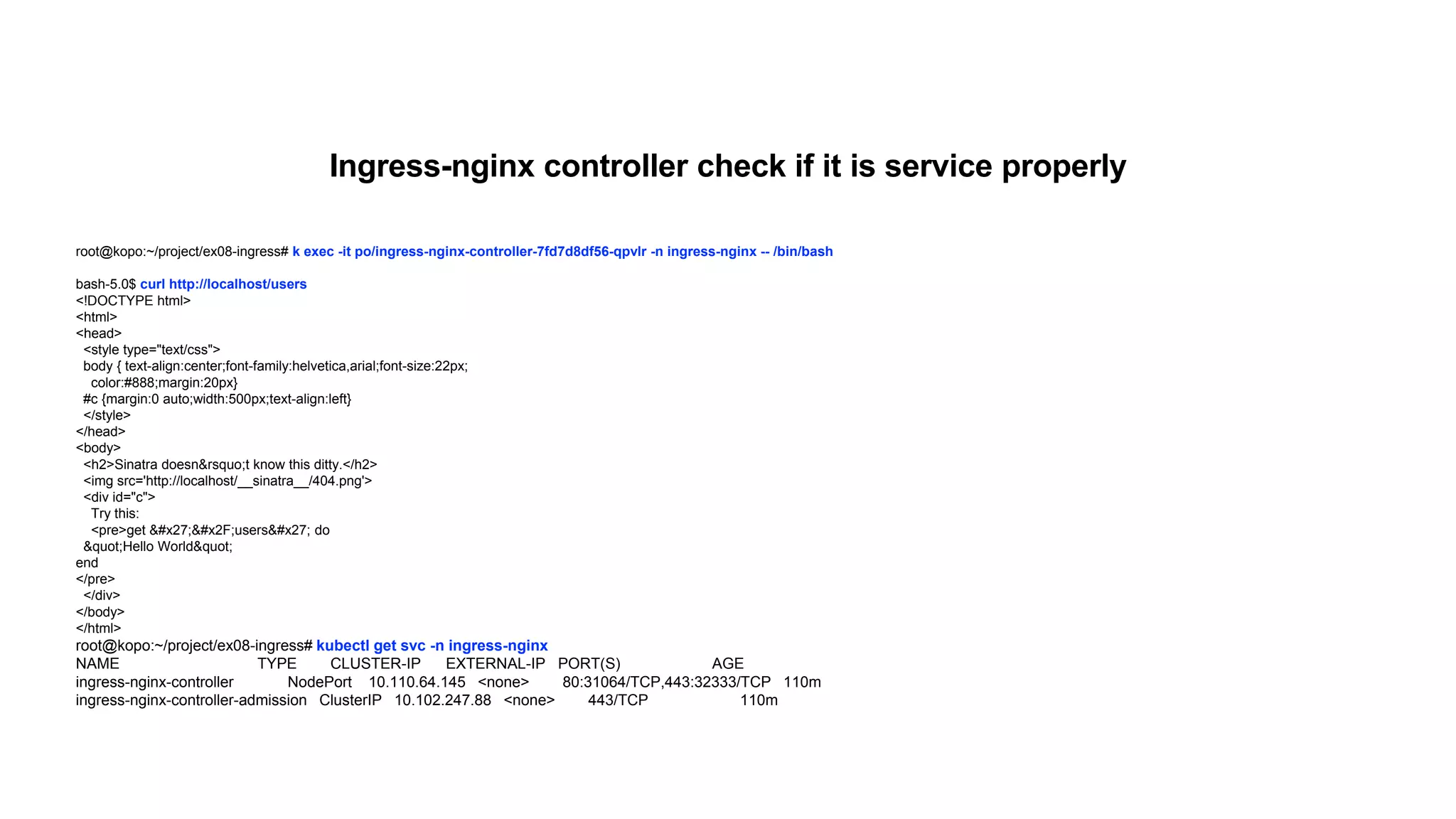 root@kopo:~/project/ex08-ingress# k exec -it po/ingress-nginx-controller-7fd7d8df56-qpvlr -n ingress-nginx -- /bin/bash
bash-5.0$ curl http://localhost/users
<!DOCTYPE html>
<html>
<head>
<style type="text/css">
body { text-align:center;font-family:helvetica,arial;font-size:22px;
color:#888;margin:20px}
#c {margin:0 auto;width:500px;text-align:left}
</style>
</head>
<body>
<h2>Sinatra doesn&rsquo;t know this ditty.</h2>
<img src='http://localhost/__sinatra__/404.png'>
<div id="c">
Try this:
<pre>get &#x27;&#x2F;users&#x27; do
&quot;Hello World&quot;
end
</pre>
</div>
</body>
</html>
root@kopo:~/project/ex08-ingress# kubectl get svc -n ingress-nginx
NAME TYPE CLUSTER-IP EXTERNAL-IP PORT(S) AGE
ingress-nginx-controller NodePort 10.110.64.145 <none> 80:31064/TCP,443:32333/TCP 110m
ingress-nginx-controller-admission ClusterIP 10.102.247.88 <none> 443/TCP 110m
Ingress-nginx controller check if it is service properly
 
