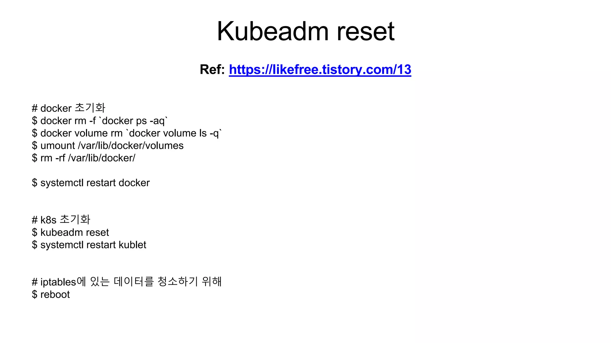 Kubeadm reset
# docker 초기화
$ docker rm -f `docker ps -aq`
$ docker volume rm `docker volume ls -q`
$ umount /var/lib/docker/volumes
$ rm -rf /var/lib/docker/
$ systemctl restart docker
# k8s 초기화
$ kubeadm reset
$ systemctl restart kublet
# iptables에 있는 데이터를 청소하기 위해
$ reboot
Ref: https://likefree.tistory.com/13
 