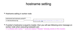 hostname setting
• Hostname setting in worker node
• If worker’s hostname is equal to master, then you will see following error message on
worker node when executing kubeadm join
>> a Node with name ** and and status "Ready" already exists in the cluster.
hostnamectl set-hostname worker01
vi /etc/cloud/cloud.cfg
 