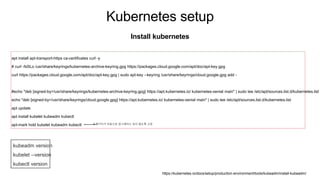 Kubernetes setup
Install kubernetes
apt install apt-transport-https ca-certificates curl -y
# curl -fsSLo /usr/share/keyrings/kubernetes-archive-keyring.gpg https://packages.cloud.google.com/apt/doc/apt-key.gpg
curl https://packages.cloud.google.com/apt/doc/apt-key.gpg | sudo apt-key --keyring /usr/share/keyrings/cloud.google.gpg add -
#echo "deb [signed-by=/usr/share/keyrings/kubernetes-archive-keyring.gpg] https://apt.kubernetes.io/ kubernetes-xenial main" | sudo tee /etc/apt/sources.list.d/kubernetes.list
echo "deb [signed-by=/usr/share/keyrings/cloud.google.gpg] https://apt.kubernetes.io/ kubernetes-xenial main" | sudo tee /etc/apt/sources.list.d/kubernetes.list
apt update
apt install kubelet kubeadm kubectl
apt-mark hold kubelet kubeadm kubectl # 패키지가 자동으로 업그레이드 되지 않도록 고정
kubeadm version
kubelet --version
kubectl version
https://kubernetes.io/docs/setup/production-environment/tools/kubeadm/install-kubeadm/
 