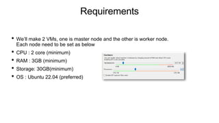 Requirements
• We’ll make 2 VMs, one is master node and the other is worker node.
Each node need to be set as below
• CPU : 2 core (minimum)
• RAM : 3GB (minimum)
• Storage: 30GB(minimum)
• OS : Ubuntu 22.04 (preferred)
 