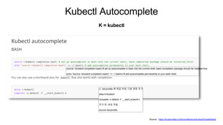 Kubectl Autocomplete
K = kubectl
Source : https://kubernetes.io/docs/reference/kubectl/cheatsheet/
source <(kubectl completion bash) # set up autocomplete in bash into the current shell, bash-completion package should be installed first.
echo "source <(kubectl completion bash)" >> ~/.bashrc # add autocomplete permanently to your bash shell.
vi /etc/profile 에 제일 아래, 다음 명령 추가
alias k=kubectl
complete -o default -F __start_kubectl k
추가 후, 바로 적용
source /etc/profile
 