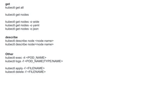 get
kubectl get all
kubectl get nodes
kubectl get nodes -o wide
kubectl get nodes -o yaml
kubectl get nodes -o json
describe
kubectl describe node <node name>
kubectl describe node/<node name>
Other
kubectl exec -it <POD_NAME>
kubectl logs -f <POD_NAME|TYPE/NAME>
kubectl apply -f <FILENAME>
kubectl delete -f <FILENAME>
 