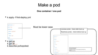 Make a pod
• k apply -f first-deploy.yml
• k get po
k get all
k describe po/kopotest
One container / one pod
apiVersion: v1
kind: Pod
metadata:
name: kopotest
labels:
type: app
spec:
containers:
- name: app
image: nginx:latest
Must be lower case
apiVersion: v1
kind: Pod
metadata:
name: kopotest-lp
labels:
type: app
spec:
containers:
- name: app
image: nginx:latest
livenessProbe:
httpGet:
<Liveness Probe Example>
k describe po/kopotest-lp
: Liveness probe failed: HTTP probe failed with statuscode: 404
k get po
k delete pod kopotest-lp
Liveness probe : check after boot up
Readiness probe : check before boot up
 