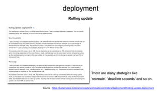 deployment
Rolling update
Source : https://kubernetes.io/docs/concepts/workloads/controllers/deployment/#rolling-update-deployment
There are many strategies like
‘recreate’, ‘deadline seconds’ and so on.
 