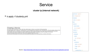 Service
• k apply -f clusterip.yml
cluster ip (internal network)
apiVersion: apps/v1
kind: Deployment
metadata:
name: my-nginx
spec:
selector:
matchLabels:
run: my-nginx
replicas: 2
template:
metadata:
labels:
run: my-nginx
spec:
containers:
- name: my-nginx
image: nginx
ports:
- containerPort: 80
Source : https://kubernetes.io/ko/docs/concepts/services-networking/connect-applications-service/
Creating a Service
So we have pods running nginx in a flat, cluster wide, address space. In theory, you could talk to these pods directly,
but what happens when a node dies? The pods die with it, and the Deployment will create new ones, with different IPs. This is the problem a Service solves.
A Kubernetes Service is an abstraction which defines a logical set of Pods running somewhere in your cluster, that all provide the same functionality.
When created, each Service is assigned a unique IP address (also called clusterIP). This address is tied to the lifespan of the Service,
and will not change while the Service is alive. Pods can be configured to talk to the Service,
and know that communication to the Service will be automatically load-balanced out to some pod that is a member of the Service.
 