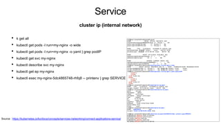 Service
• k get all
• kubectl get pods -l run=my-nginx -o wide
• kubectl get pods -l run=my-nginx -o yaml | grep podIP
• kubectl get svc my-nginx
• kubectl describe svc my-nginx
• kubectl get ep my-nginx
• kubectl exec my-nginx-5dc4865748-rhfq8 -- printenv | grep SERVICE
cluster ip (internal network)
root@kopo:~/project/ex04-deployment# k get all
NAME READY STATUS RESTARTS AGE
pod/kubernetes-bootcamp-6f6656d949-sdhqp 1/1 Running 1 23h
pod/my-nginx-5dc4865748-rhfq8 1/1 Running 0 36s
pod/my-nginx-5dc4865748-z7qkt 1/1 Running 0 36s
NAME TYPE CLUSTER-IP EXTERNAL-IP PORT(S) AGE
service/kubernetes ClusterIP 10.96.0.1 <none> 443/TCP 2d19h
service/my-nginx ClusterIP 10.110.148.126 <none> 80/TCP 36s
NAME READY UP-TO-DATE AVAILABLE AGE
deployment.apps/kubernetes-bootcamp 1/1 1 1 23h
deployment.apps/my-nginx 2/2 2 2 36s
NAME DESIRED CURRENT READY AGE
replicaset.apps/kubernetes-bootcamp-6f6656d949 1 1 1 23h
replicaset.apps/my-nginx-5dc4865748 2 2 2 36s
root@kopo:~/project/ex04-deployment# kubectl get pods -l run=my-nginx -o wide
NAME READY STATUS RESTARTS AGE IP NODE NOMINATED NODE READINESS GATES
my-nginx-5dc4865748-rhfq8 1/1 Running 0 60s 10.244.1.28 worker01 <none> <none>
my-nginx-5dc4865748-z7qkt 1/1 Running 0 60s 10.244.1.27 worker01 <none> <none>
root@kopo:~/project/ex04-deployment# kubectl get pods -l run=my-nginx -o yaml | grep podIP
f:podIP: {}
f:podIPs:
podIP: 10.244.1.28
podIPs:
f:podIP: {}
f:podIPs:
podIP: 10.244.1.27
podIPs:
root@kopo:~/project/ex04-deployment# kubectl get svc my-nginx
NAME TYPE CLUSTER-IP EXTERNAL-IP PORT(S) AGE
my-nginx ClusterIP 10.110.148.126 <none> 80/TCP 104s
root@kopo:~/project/ex04-deployment# kubectl describe svc my-nginx
Name: my-nginx
Namespace: default
Labels: run=my-nginx
Annotations: Selector: run=my-nginx
Type: ClusterIP
IP: 10.110.148.126
Port: <unset> 80/TCP
TargetPort: 80/TCP
Endpoints: 10.244.1.27:80,10.244.1.28:80
Session Affinity: None
Events: <none>
root@kopo:~/project/ex04-deployment# kubectl get ep my-nginx
NAME ENDPOINTS AGE
my-nginx 10.244.1.27:80,10.244.1.28:80 2m3s
root@kopo:~/project/ex04-deployment# kubectl exec my-nginx-5dc4865748-rhfq8 -- printenv | grep SERVICE
KUBERNETES_SERVICE_PORT_HTTPS=443
KUBERNETES_SERVICE_HOST=10.96.0.1
MY_NGINX_SERVICE_PORT=80
KUBERNETES_SERVICE_PORT=443
MY_NGINX_SERVICE_HOST=10.110.148.126
Source : https://kubernetes.io/ko/docs/concepts/services-networking/connect-applications-service/
 