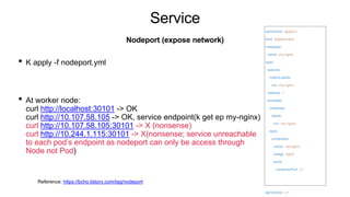 Service
• K apply -f nodeport.yml
• At worker node:
curl http://localhost:30101 -> OK
curl http://10.107.58.105 -> OK, service endpoint(k get ep my-nginx)
curl http://10.107.58.105:30101 -> X (nonsense)
curl http://10.244.1.115:30101 -> X(nonsense; service unreachable
to each pod’s endpoint as nodeport can only be access through
Node not Pod)
Nodeport (expose network)
apiVersion: apps/v1
kind: Deployment
metadata:
name: my-nginx
spec:
selector:
matchLabels:
run: my-nginx
replicas: 2
template:
metadata:
labels:
run: my-nginx
spec:
containers:
- name: my-nginx
image: nginx
ports:
- containerPort: 80
---
apiVersion: v1
Reference: https://bcho.tistory.com/tag/nodeport
 