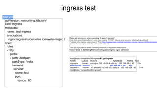 ingress test
Test.yml
root@kopo:~/project/ex08-ingress# k get ingress
NAME CLASS HOSTS ADDRESS PORTS AGE
my-nginx <none> my-nginx.192.168.56.4.sslip.io 192.168.56.4 80 12m
test-ingress <none> * 192.168.56.4 80 13m
whoami-v1 <none> v1.whoami.192.168.56.3.sslip.io 192.168.56.4 80 11m
root@kopo:~/project/ex08-ingress#
If you got below error when executing “k apply -f test.yml”,
Error from server (InternalError): error when creating "STDIN": Internal error occurred: failed calling webhook
"validate.nginx.ingress.kubernetes.io": Post https://ingress-nginx-controller-admission.ingress-nginx.svc:443/extensions/v
service "ingress-nginx-controller-admission" not found
Then you might have to delete ValidatingWebhookConfiguration (workaround)
kubectl delete -A ValidatingWebhookConfiguration ingress-nginx-admission
apiVersion: networking.k8s.io/v1
kind: Ingress
metadata:
name: test-ingress
annotations:
nginx.ingress.kubernetes.io/rewrite-target: /
spec:
rules:
- http:
paths:
- path: /testpath
pathType: Prefix
backend:
service:
name: test
port:
number: 80
 