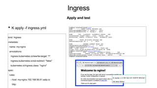 Ingress
• K apply -f ingress.yml
Apply and test
root@kopo:~/project/ex08-ingress# k get all
NAME READY STATUS RESTARTS AGE
pod/my-nginx-694b8667c5-9dbdq 1/1 Running 0 9m31s
pod/my-nginx-694b8667c5-r274z 1/1 Running 0 9m31s
NAME TYPE CLUSTER-IP EXTERNAL-IP PORT(S) AGE
service/kubernetes ClusterIP 10.96.0.1 <none> 443/TCP 83d
service/my-nginx NodePort 10.108.46.127 <none> 80:30850/TCP 9m31s
NAME READY UP-TO-DATE AVAILABLE AGE
deployment.apps/my-nginx 2/2 2 2 9m31s
NAME DESIRED CURRENT READY AGE
replicaset.apps/my-nginx-694b8667c5 2 2 2 9m31s
root@kopo:~/project/ex08-ingress# k get ingress
NAME CLASS HOSTS ADDRESS PORTS AGE
my-nginx <none> my-nginx.192.168.56.4.sslip.io 192.168.56.4 80 9m38s
root@kopo:~/project/ex08-ingress# k get svc -n ingress-nginx
NAME TYPE CLUSTER-IP EXTERNAL-IP PORT(S) AGE
ingress-nginx-controller NodePort 10.110.64.145 <none> 80:31064/TCP,443:32333/TCP 80d
ingress-nginx-controller-admission ClusterIP 10.102.247.88 <none> 443/TCP 80d
root@kopo:~/project/ex08-ingress#
kind: Ingress
metadata:
name: my-nginx
annotations:
ingress.kubernetes.io/rewrite-target: "/"
ingress.kubernetes.io/ssl-redirect: "false"
kubernetes.io/ingress.class: "nginx"
spec:
rules:
- host: my-nginx.192.168.56.61.sslip.io
http:
※ worker 노드에서 80 포트 방화벽 해제 필수 :
ufw allow 80/tcp
 