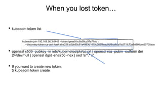 When you lost token…
• kubeadm token list
• openssl x509 -pubkey -in /etc/kubernetes/pki/ca.crt | openssl rsa -pubin -outform der
2>/dev/null | openssl dgst -sha256 -hex | sed 's/^.* //'
• If you want to create new token;
$ kubeadm token create
kubeadm join 192.168.56.3:6443 --token iyees9.hc9x59uz97a71rio 
--discovery-token-ca-cert-hash sha256:a5bb90c91a4863d1615c083f8eac0df8ca8ca1fa571fc73a8d866ccc60705ace
 