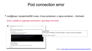 Pod connection error
• root@kopo:~/project/ex02# k exec -it two-containers -c nginx-container -- /bin/bash
error: unable to upgrade connection: pod does not exist
Conf 파일에
Environment="KUBELET_EXTRA_ARGS=--node-ip=<worker IP address>”
추가하고 서비스 재시작
Source : https://github.com/kubernetes/kubernetes/issues/63702
 