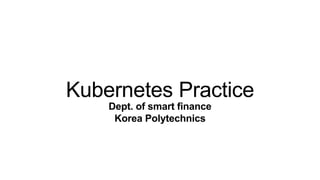 Kubernetes Practice
Dept. of smart finance
Korea Polytechnics
 