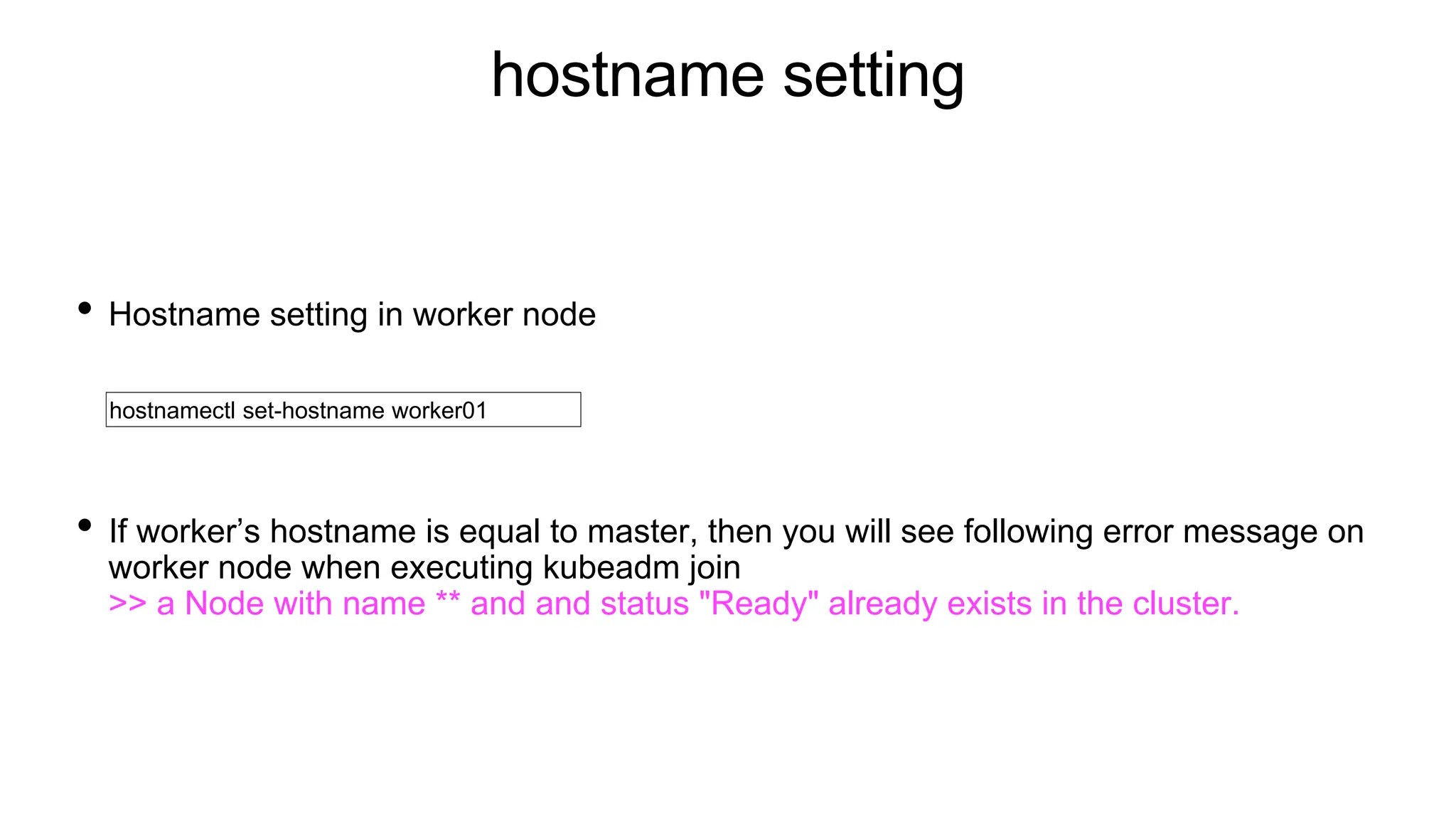 hostname setting
• Hostname setting in worker node
• If worker’s hostname is equal to master, then you will see following error message on
worker node when executing kubeadm join
>> a Node with name ** and and status "Ready" already exists in the cluster.
hostnamectl set-hostname worker01
 