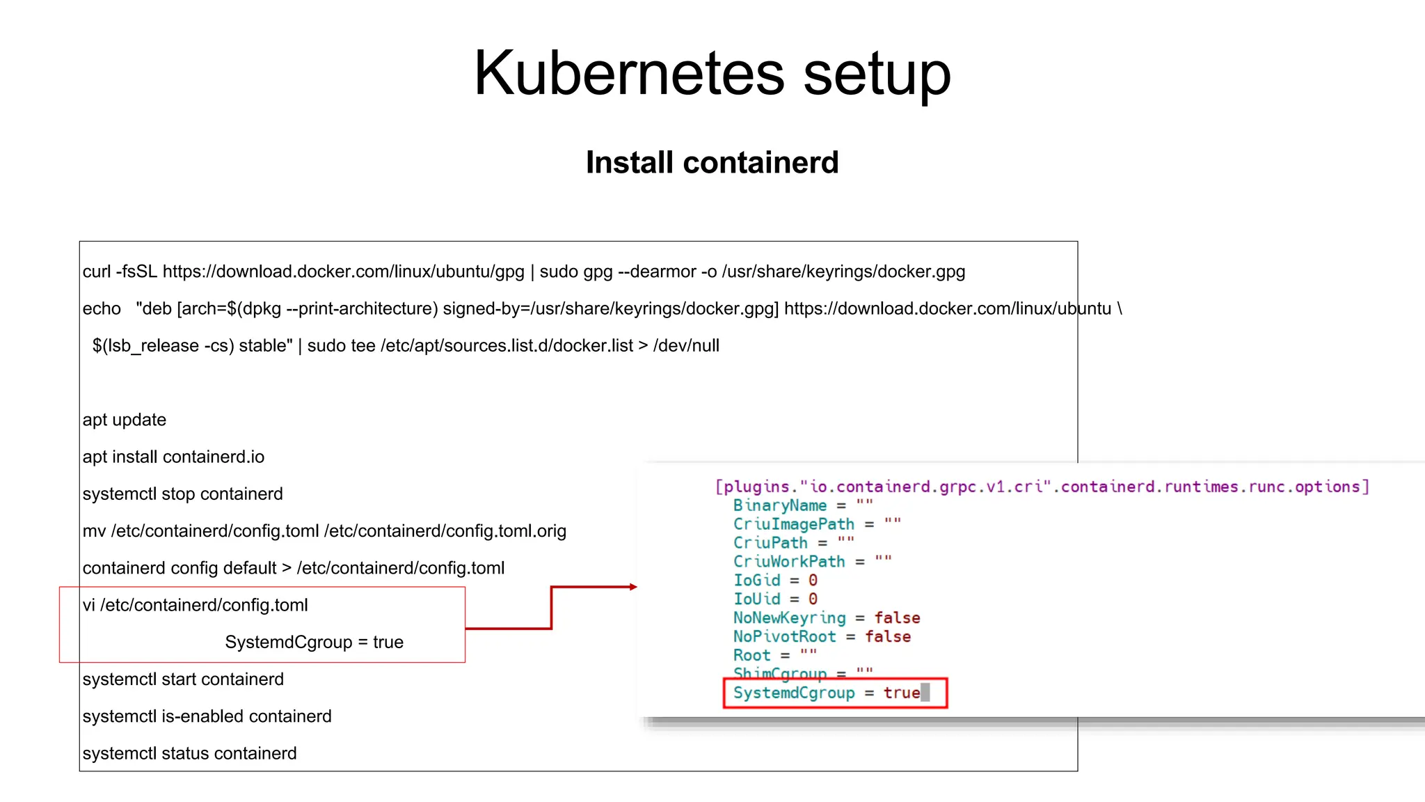 Kubernetes setup
Install containerd
curl -fsSL https://download.docker.com/linux/ubuntu/gpg | sudo gpg --dearmor -o /usr/share/keyrings/docker.gpg
echo "deb [arch=$(dpkg --print-architecture) signed-by=/usr/share/keyrings/docker.gpg] https://download.docker.com/linux/ubuntu 
$(lsb_release -cs) stable" | sudo tee /etc/apt/sources.list.d/docker.list > /dev/null
apt update
apt install containerd.io
systemctl stop containerd
mv /etc/containerd/config.toml /etc/containerd/config.toml.orig
containerd config default > /etc/containerd/config.toml
vi /etc/containerd/config.toml
SystemdCgroup = true
systemctl start containerd
systemctl is-enabled containerd
systemctl status containerd
 