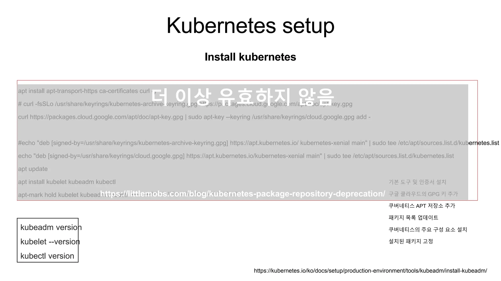 Kubernetes setup
Install kubernetes
apt install apt-transport-https ca-certificates curl -y
# curl -fsSLo /usr/share/keyrings/kubernetes-archive-keyring.gpg https://packages.cloud.google.com/apt/doc/apt-key.gpg
curl https://packages.cloud.google.com/apt/doc/apt-key.gpg | sudo apt-key --keyring /usr/share/keyrings/cloud.google.gpg add -
#echo "deb [signed-by=/usr/share/keyrings/kubernetes-archive-keyring.gpg] https://apt.kubernetes.io/ kubernetes-xenial main" | sudo tee /etc/apt/sources.list.d/kubernetes.list
echo "deb [signed-by=/usr/share/keyrings/cloud.google.gpg] https://apt.kubernetes.io/kubernetes-xenial main" | sudo tee /etc/apt/sources.list.d/kubernetes.list
apt update
apt install kubelet kubeadm kubectl
apt-mark hold kubelet kubeadm kubectl # 패키지가 자동으로 업그레이드 되지 않도록 고정
kubeadm version
kubelet --version
kubectl version
https://kubernetes.io/ko/docs/setup/production-environment/tools/kubeadm/install-kubeadm/
기본 도구 및 인증서 설치
구글 클라우드의 GPG 키 추가
쿠버네티스 APT 저장소 추가
패키지 목록 업데이트
쿠버네티스의 주요 구성 요소 설치
설치된 패키지 고정
더 이상 유효하지 않음
https://littlemobs.com/blog/kubernetes-package-repository-deprecation/
 
