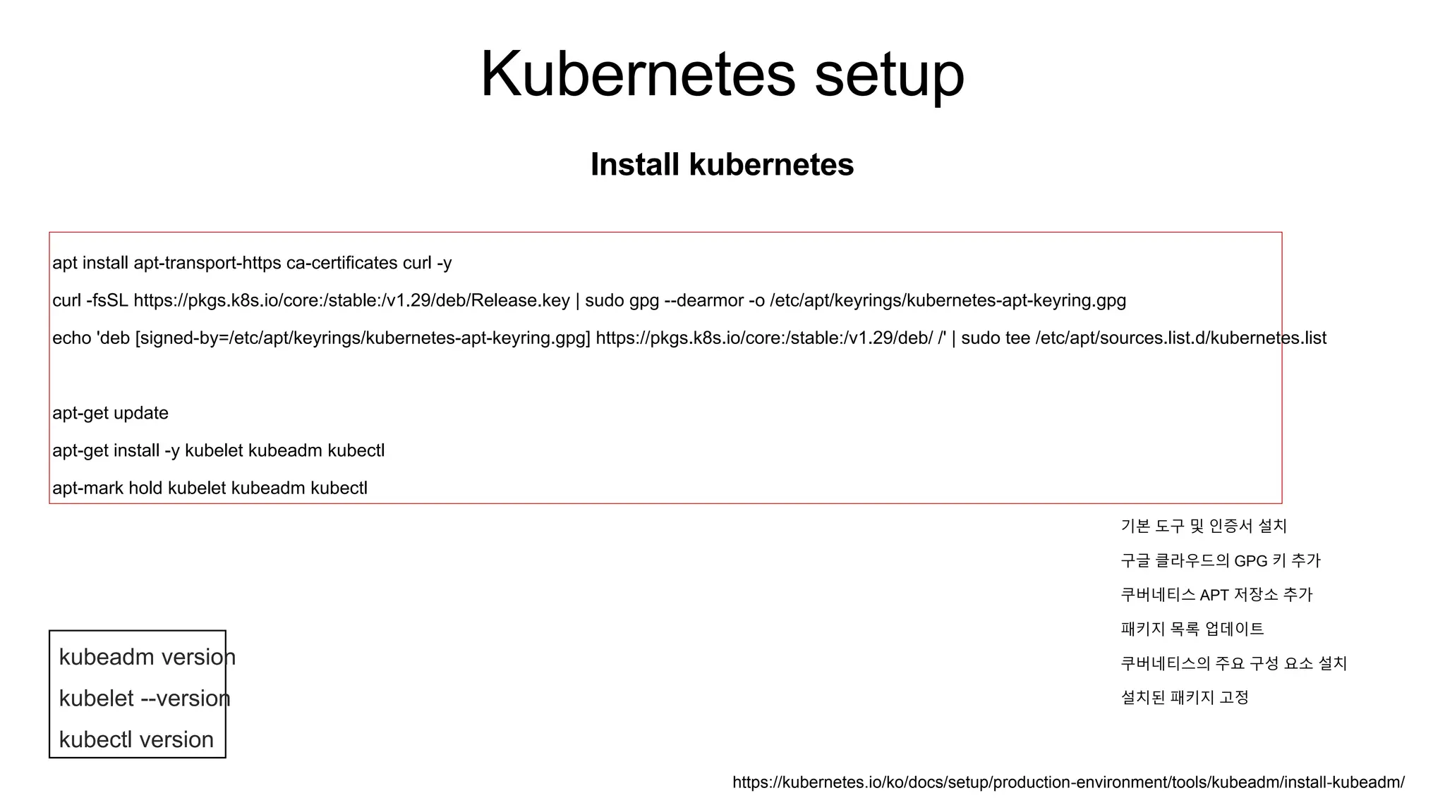 Kubernetes setup
Install kubernetes
apt install apt-transport-https ca-certificates curl -y
curl -fsSL https://pkgs.k8s.io/core:/stable:/v1.29/deb/Release.key | sudo gpg --dearmor -o /etc/apt/keyrings/kubernetes-apt-keyring.gpg
echo 'deb [signed-by=/etc/apt/keyrings/kubernetes-apt-keyring.gpg] https://pkgs.k8s.io/core:/stable:/v1.29/deb/ /' | sudo tee /etc/apt/sources.list.d/kubernetes.list
apt-get update
apt-get install -y kubelet kubeadm kubectl
apt-mark hold kubelet kubeadm kubectl
kubeadm version
kubelet --version
kubectl version
https://kubernetes.io/ko/docs/setup/production-environment/tools/kubeadm/install-kubeadm/
기본 도구 및 인증서 설치
구글 클라우드의 GPG 키 추가
쿠버네티스 APT 저장소 추가
패키지 목록 업데이트
쿠버네티스의 주요 구성 요소 설치
설치된 패키지 고정
 