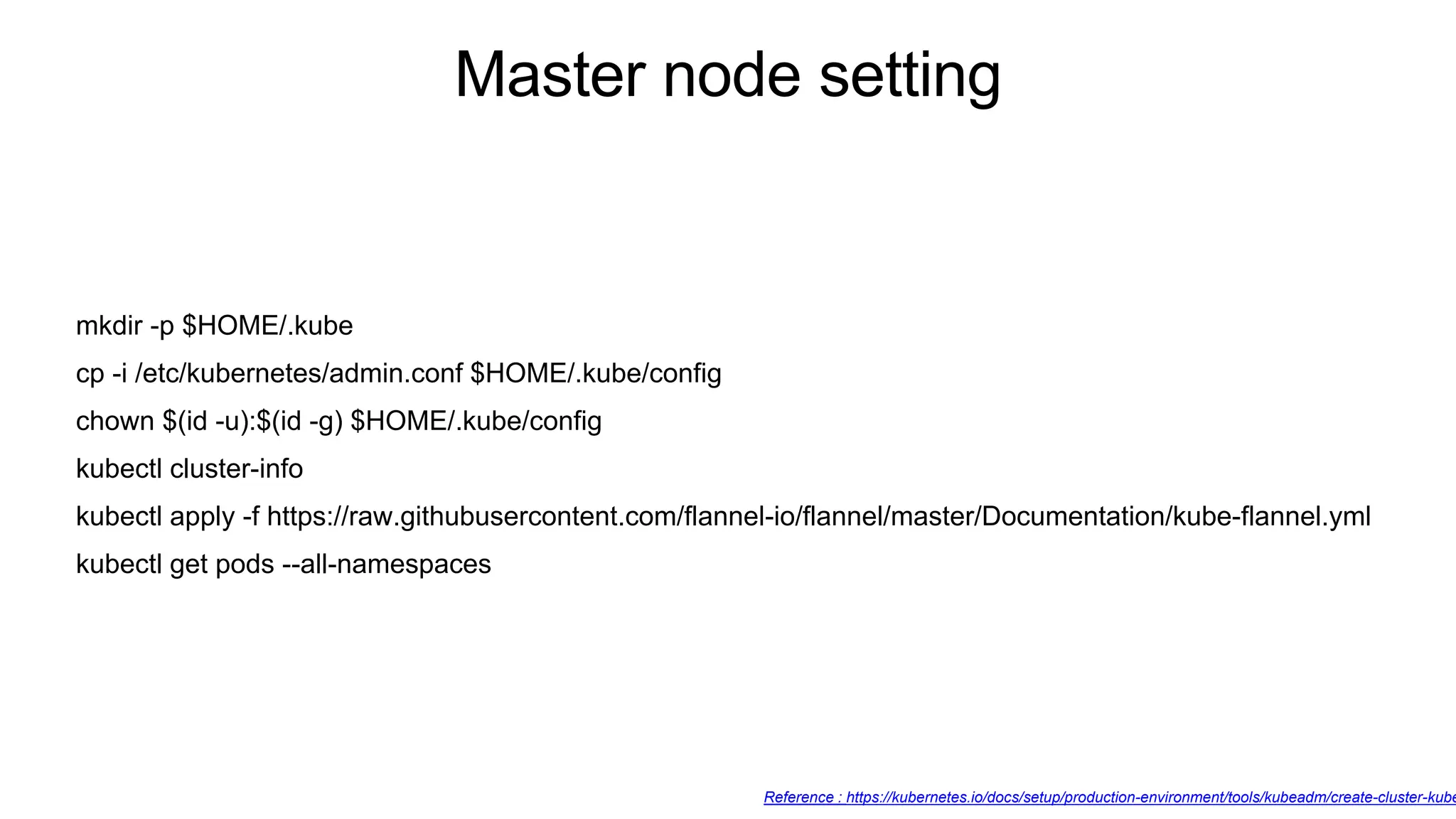 mkdir -p $HOME/.kube
cp -i /etc/kubernetes/admin.conf $HOME/.kube/config
chown $(id -u):$(id -g) $HOME/.kube/config
kubectl cluster-info
kubectl apply -f https://raw.githubusercontent.com/flannel-io/flannel/master/Documentation/kube-flannel.yml
kubectl get pods --all-namespaces
Master node setting
Reference : https://kubernetes.io/docs/setup/production-environment/tools/kubeadm/create-cluster-kube
 