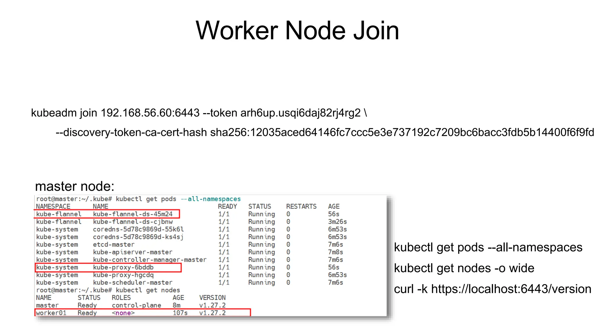 Worker Node Join
kubeadm join 192.168.56.60:6443 --token arh6up.usqi6daj82rj4rg2 
--discovery-token-ca-cert-hash sha256:12035aced64146fc7ccc5e3e737192c7209bc6bacc3fdb5b14400f6f9fd9
master node:
kubectl get pods --all-namespaces
kubectl get nodes -o wide
curl -k https://localhost:6443/version
 