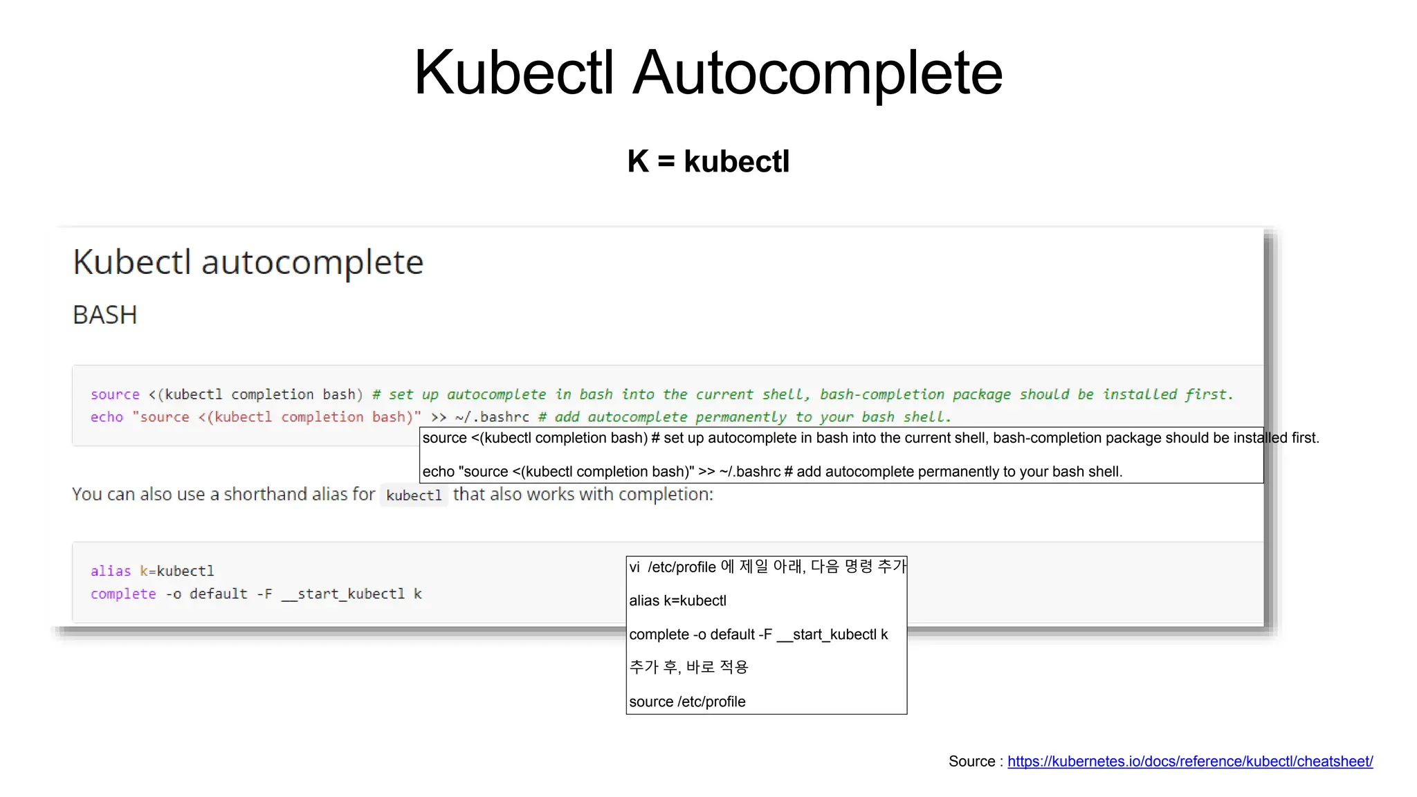 Kubectl Autocomplete
K = kubectl
Source : https://kubernetes.io/docs/reference/kubectl/cheatsheet/
source <(kubectl completion bash) # set up autocomplete in bash into the current shell, bash-completion package should be installed first.
echo "source <(kubectl completion bash)" >> ~/.bashrc # add autocomplete permanently to your bash shell.
vi /etc/profile 에 제일 아래, 다음 명령 추가
alias k=kubectl
complete -o default -F __start_kubectl k
추가 후, 바로 적용
source /etc/profile
 
