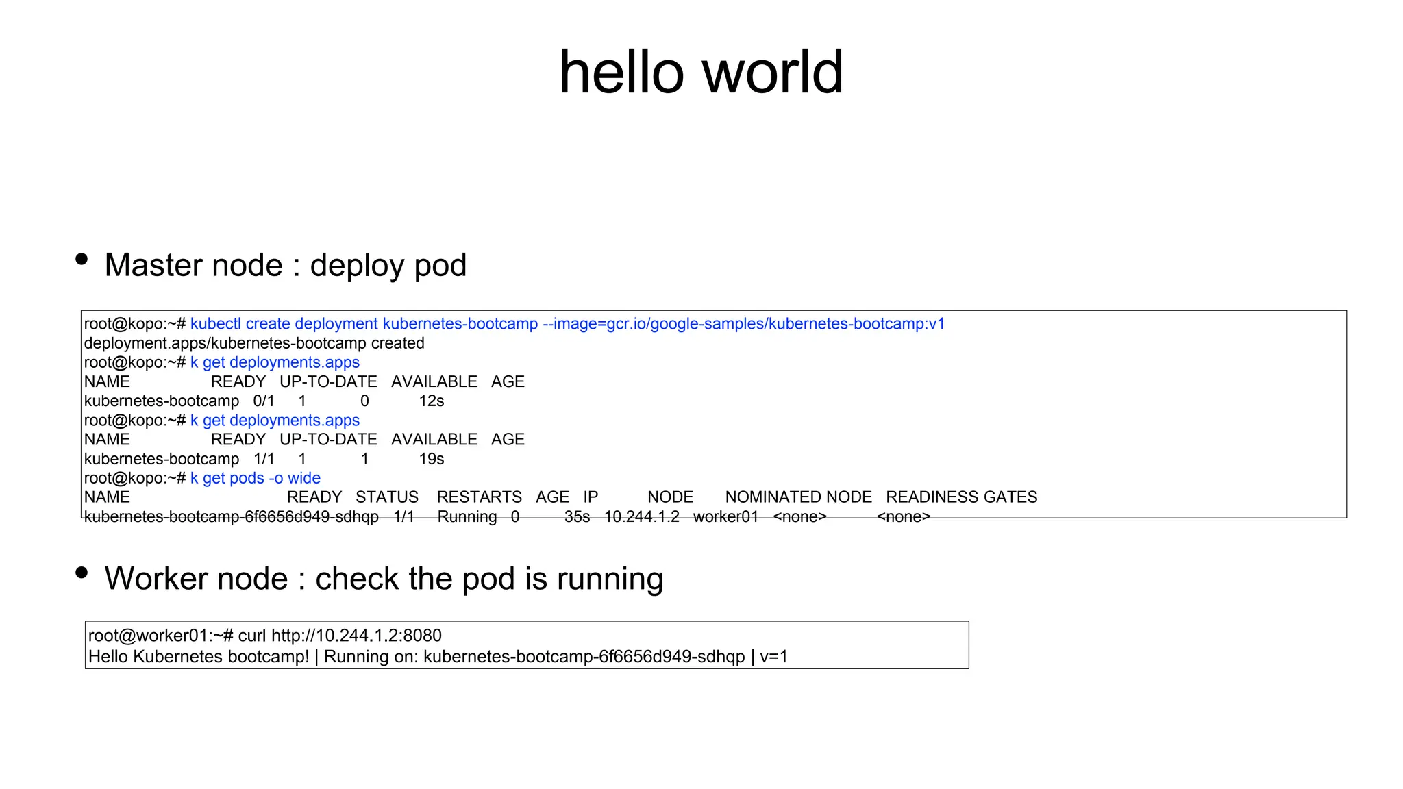 hello world
• Master node : deploy pod
• Worker node : check the pod is running
root@kopo:~# kubectl create deployment kubernetes-bootcamp --image=gcr.io/google-samples/kubernetes-bootcamp:v1
deployment.apps/kubernetes-bootcamp created
root@kopo:~# k get deployments.apps
NAME READY UP-TO-DATE AVAILABLE AGE
kubernetes-bootcamp 0/1 1 0 12s
root@kopo:~# k get deployments.apps
NAME READY UP-TO-DATE AVAILABLE AGE
kubernetes-bootcamp 1/1 1 1 19s
root@kopo:~# k get pods -o wide
NAME READY STATUS RESTARTS AGE IP NODE NOMINATED NODE READINESS GATES
kubernetes-bootcamp-6f6656d949-sdhqp 1/1 Running 0 35s 10.244.1.2 worker01 <none> <none>
root@worker01:~# curl http://10.244.1.2:8080
Hello Kubernetes bootcamp! | Running on: kubernetes-bootcamp-6f6656d949-sdhqp | v=1
 
