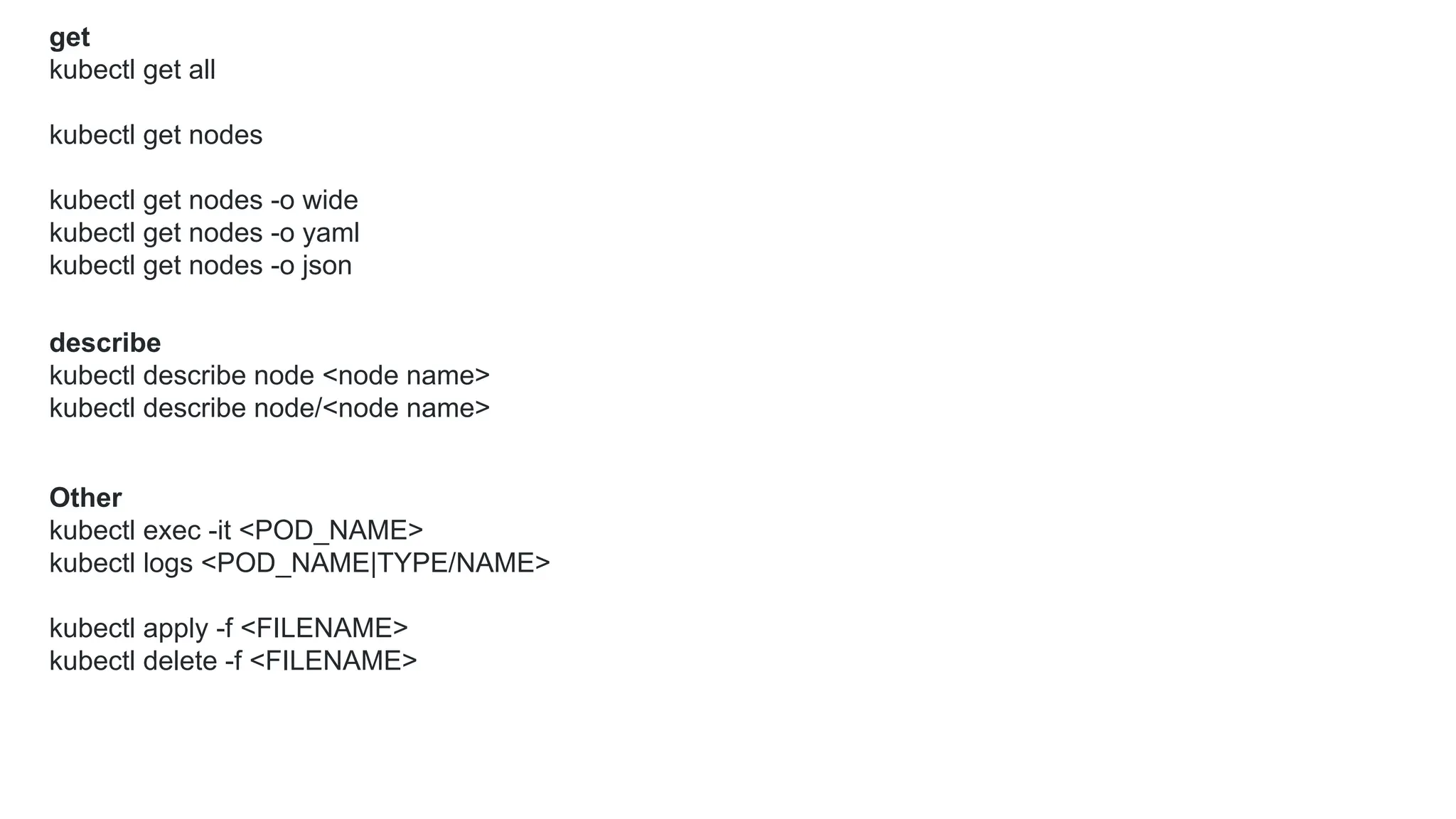 get
kubectl get all
kubectl get nodes
kubectl get nodes -o wide
kubectl get nodes -o yaml
kubectl get nodes -o json
describe
kubectl describe node <node name>
kubectl describe node/<node name>
Other
kubectl exec -it <POD_NAME>
kubectl logs <POD_NAME|TYPE/NAME>
kubectl apply -f <FILENAME>
kubectl delete -f <FILENAME>
 