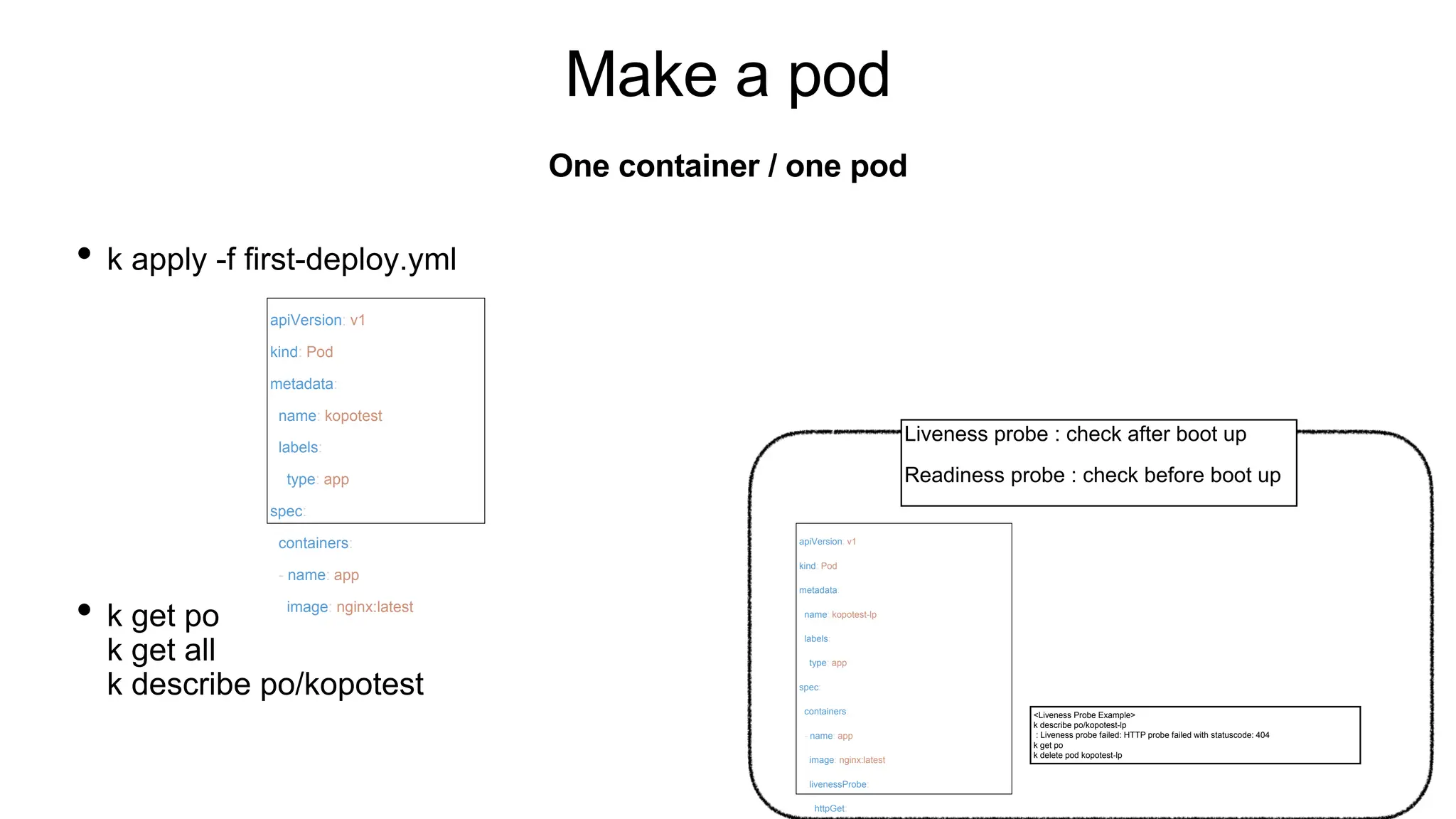 Make a pod
• k apply -f first-deploy.yml
• k get po
k get all
k describe po/kopotest
One container / one pod
apiVersion: v1
kind: Pod
metadata:
name: kopotest
labels:
type: app
spec:
containers:
- name: app
image: nginx:latest
apiVersion: v1
kind: Pod
metadata:
name: kopotest-lp
labels:
type: app
spec:
containers:
- name: app
image: nginx:latest
livenessProbe:
httpGet:
<Liveness Probe Example>
k describe po/kopotest-lp
: Liveness probe failed: HTTP probe failed with statuscode: 404
k get po
k delete pod kopotest-lp
Liveness probe : check after boot up
Readiness probe : check before boot up
 