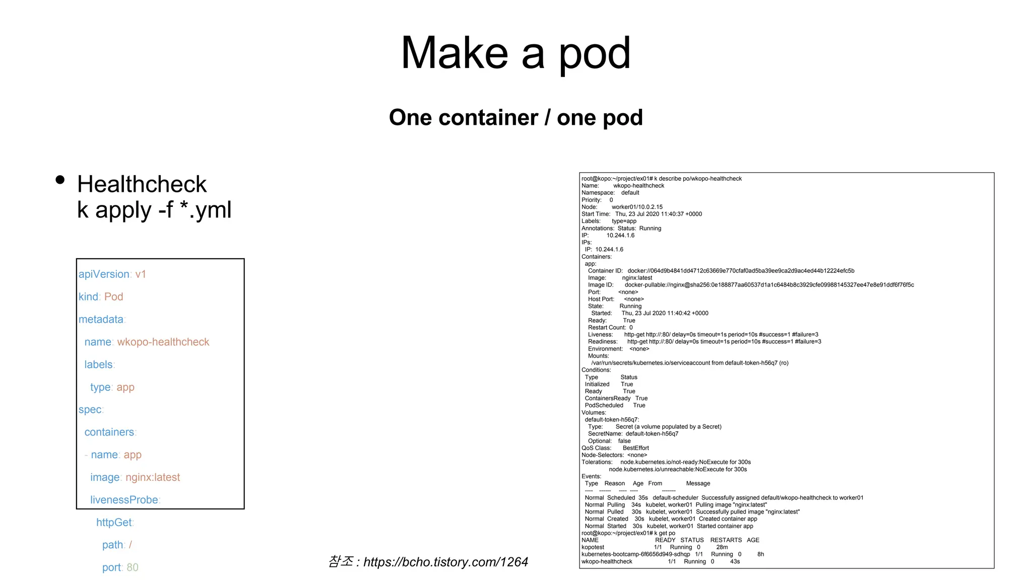 Make a pod
• Healthcheck
k apply -f *.yml
One container / one pod
apiVersion: v1
kind: Pod
metadata:
name: wkopo-healthcheck
labels:
type: app
spec:
containers:
- name: app
image: nginx:latest
livenessProbe:
httpGet:
path: /
port: 80
root@kopo:~/project/ex01# k describe po/wkopo-healthcheck
Name: wkopo-healthcheck
Namespace: default
Priority: 0
Node: worker01/10.0.2.15
Start Time: Thu, 23 Jul 2020 11:40:37 +0000
Labels: type=app
Annotations: Status: Running
IP: 10.244.1.6
IPs:
IP: 10.244.1.6
Containers:
app:
Container ID: docker://064d9b4841dd4712c63669e770cfaf0ad5ba39ee9ca2d9ac4ed44b12224efc5b
Image: nginx:latest
Image ID: docker-pullable://nginx@sha256:0e188877aa60537d1a1c6484b8c3929cfe09988145327ee47e8e91ddf6f76f5c
Port: <none>
Host Port: <none>
State: Running
Started: Thu, 23 Jul 2020 11:40:42 +0000
Ready: True
Restart Count: 0
Liveness: http-get http://:80/ delay=0s timeout=1s period=10s #success=1 #failure=3
Readiness: http-get http://:80/ delay=0s timeout=1s period=10s #success=1 #failure=3
Environment: <none>
Mounts:
/var/run/secrets/kubernetes.io/serviceaccount from default-token-h56q7 (ro)
Conditions:
Type Status
Initialized True
Ready True
ContainersReady True
PodScheduled True
Volumes:
default-token-h56q7:
Type: Secret (a volume populated by a Secret)
SecretName: default-token-h56q7
Optional: false
QoS Class: BestEffort
Node-Selectors: <none>
Tolerations: node.kubernetes.io/not-ready:NoExecute for 300s
node.kubernetes.io/unreachable:NoExecute for 300s
Events:
Type Reason Age From Message
---- ------ ---- ---- -------
Normal Scheduled 35s default-scheduler Successfully assigned default/wkopo-healthcheck to worker01
Normal Pulling 34s kubelet, worker01 Pulling image "nginx:latest"
Normal Pulled 30s kubelet, worker01 Successfully pulled image "nginx:latest"
Normal Created 30s kubelet, worker01 Created container app
Normal Started 30s kubelet, worker01 Started container app
root@kopo:~/project/ex01# k get po
NAME READY STATUS RESTARTS AGE
kopotest 1/1 Running 0 28m
kubernetes-bootcamp-6f6656d949-sdhqp 1/1 Running 0 8h
wkopo-healthcheck 1/1 Running 0 43s
참조 : https://bcho.tistory.com/1264
 