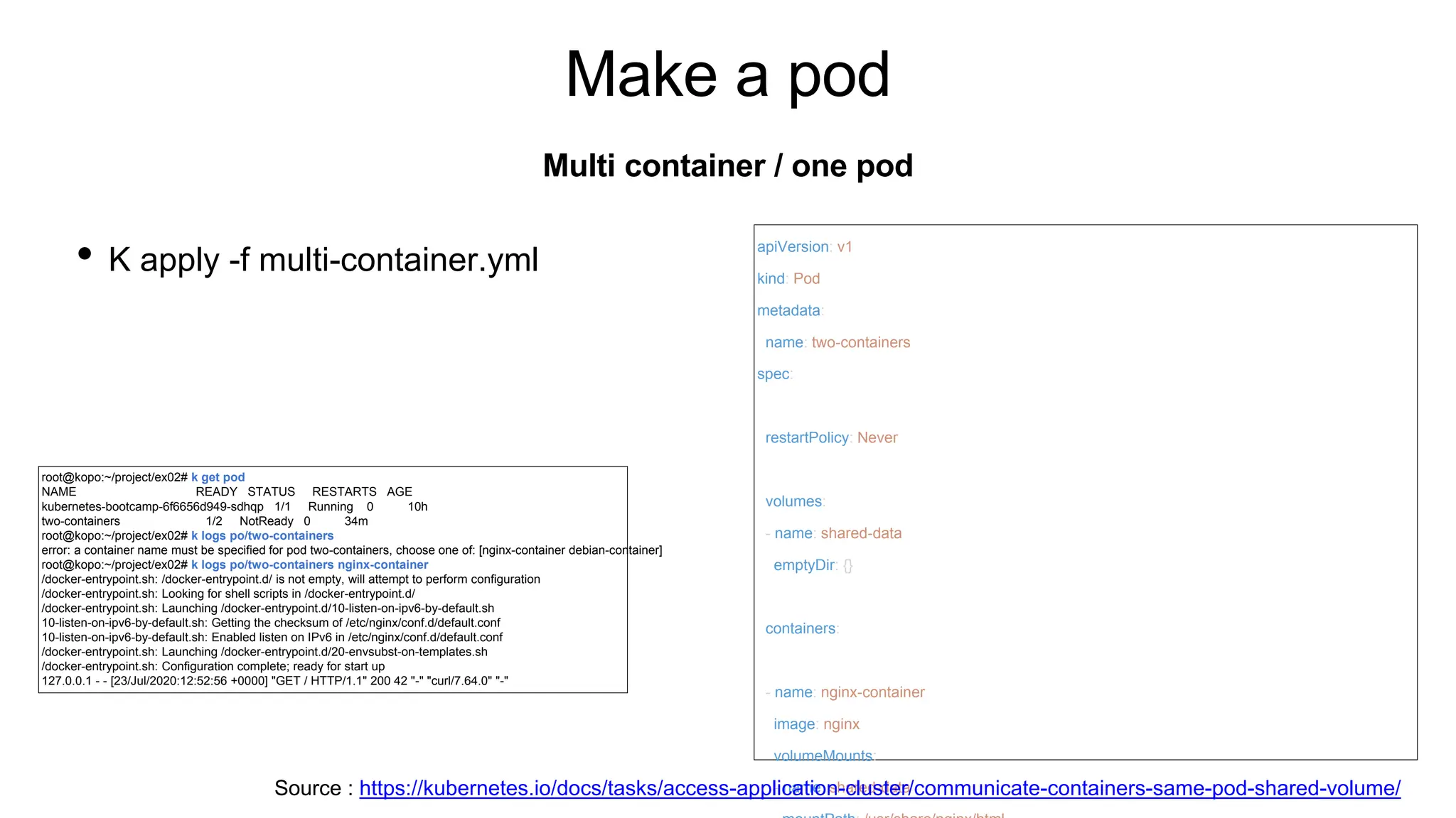 Make a pod
• K apply -f multi-container.yml
Multi container / one pod
apiVersion: v1
kind: Pod
metadata:
name: two-containers
spec:
restartPolicy: Never
volumes:
- name: shared-data
emptyDir: {}
containers:
- name: nginx-container
image: nginx
volumeMounts:
- name: shared-data
root@kopo:~/project/ex02# k get pod
NAME READY STATUS RESTARTS AGE
kubernetes-bootcamp-6f6656d949-sdhqp 1/1 Running 0 10h
two-containers 1/2 NotReady 0 34m
root@kopo:~/project/ex02# k logs po/two-containers
error: a container name must be specified for pod two-containers, choose one of: [nginx-container debian-container]
root@kopo:~/project/ex02# k logs po/two-containers nginx-container
/docker-entrypoint.sh: /docker-entrypoint.d/ is not empty, will attempt to perform configuration
/docker-entrypoint.sh: Looking for shell scripts in /docker-entrypoint.d/
/docker-entrypoint.sh: Launching /docker-entrypoint.d/10-listen-on-ipv6-by-default.sh
10-listen-on-ipv6-by-default.sh: Getting the checksum of /etc/nginx/conf.d/default.conf
10-listen-on-ipv6-by-default.sh: Enabled listen on IPv6 in /etc/nginx/conf.d/default.conf
/docker-entrypoint.sh: Launching /docker-entrypoint.d/20-envsubst-on-templates.sh
/docker-entrypoint.sh: Configuration complete; ready for start up
127.0.0.1 - - [23/Jul/2020:12:52:56 +0000] "GET / HTTP/1.1" 200 42 "-" "curl/7.64.0" "-"
Source : https://kubernetes.io/docs/tasks/access-application-cluster/communicate-containers-same-pod-shared-volume/
 