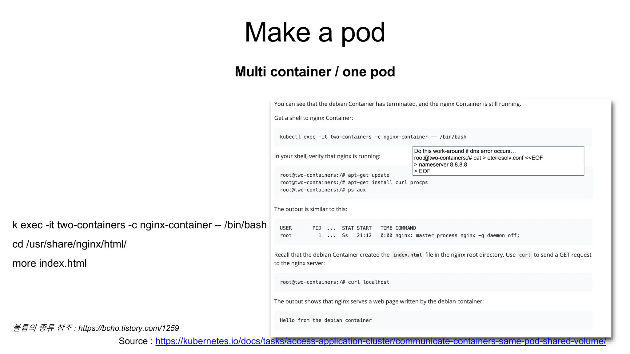 Make a pod
Multi container / one pod
Do this work-around if dns error occurs…
root@two-containers:/# cat > etc/resolv.conf <<EOF
> nameserver 8.8.8.8
> EOF
Source : https://kubernetes.io/docs/tasks/access-application-cluster/communicate-containers-same-pod-shared-volume/
k exec -it two-containers -c nginx-container -- /bin/bash
cd /usr/share/nginx/html/
more index.html
볼륨의 종류 참조 : https://bcho.tistory.com/1259
 