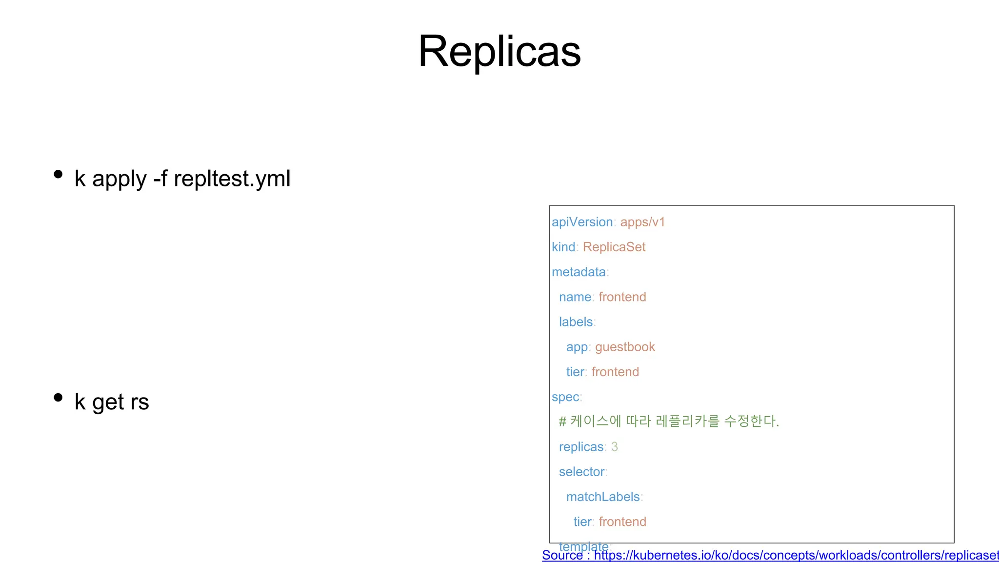 Replicas
• k apply -f repltest.yml
• k get rs
apiVersion: apps/v1
kind: ReplicaSet
metadata:
name: frontend
labels:
app: guestbook
tier: frontend
spec:
# 케이스에 따라 레플리카를 수정한다.
replicas: 3
selector:
matchLabels:
tier: frontend
template:
Source : https://kubernetes.io/ko/docs/concepts/workloads/controllers/replicaset
 