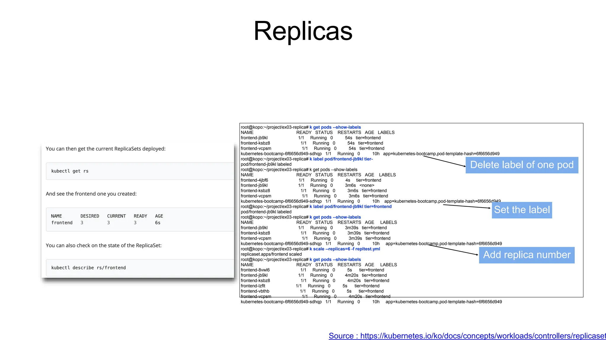 Replicas
root@kopo:~/project/ex03-replica# k get pods --show-labels
NAME READY STATUS RESTARTS AGE LABELS
frontend-jb9kl 1/1 Running 0 54s tier=frontend
frontend-ksbz8 1/1 Running 0 54s tier=frontend
frontend-vcpsm 1/1 Running 0 54s tier=frontend
kubernetes-bootcamp-6f6656d949-sdhqp 1/1 Running 0 10h app=kubernetes-bootcamp,pod-template-hash=6f6656d949
root@kopo:~/project/ex03-replica# k label pod/frontend-jb9kl tier-
pod/frontend-jb9kl labeled
root@kopo:~/project/ex03-replica# k get pods --show-labels
NAME READY STATUS RESTARTS AGE LABELS
frontend-4jbf6 1/1 Running 0 4s tier=frontend
frontend-jb9kl 1/1 Running 0 3m6s <none>
frontend-ksbz8 1/1 Running 0 3m6s tier=frontend
frontend-vcpsm 1/1 Running 0 3m6s tier=frontend
kubernetes-bootcamp-6f6656d949-sdhqp 1/1 Running 0 10h app=kubernetes-bootcamp,pod-template-hash=6f6656d949
root@kopo:~/project/ex03-replica# k label pod/frontend-jb9kl tier=frontend
pod/frontend-jb9kl labeled
root@kopo:~/project/ex03-replica# k get pods --show-labels
NAME READY STATUS RESTARTS AGE LABELS
frontend-jb9kl 1/1 Running 0 3m39s tier=frontend
frontend-ksbz8 1/1 Running 0 3m39s tier=frontend
frontend-vcpsm 1/1 Running 0 3m39s tier=frontend
kubernetes-bootcamp-6f6656d949-sdhqp 1/1 Running 0 10h app=kubernetes-bootcamp,pod-template-hash=6f6656d949
root@kopo:~/project/ex03-replica# k scale --replicas=6 -f repltest.yml
replicaset.apps/frontend scaled
root@kopo:~/project/ex03-replica# k get pods --show-labels
NAME READY STATUS RESTARTS AGE LABELS
frontend-8vwl6 1/1 Running 0 5s tier=frontend
frontend-jb9kl 1/1 Running 0 4m20s tier=frontend
frontend-ksbz8 1/1 Running 0 4m20s tier=frontend
frontend-lzflt 1/1 Running 0 5s tier=frontend
frontend-vbthb 1/1 Running 0 5s tier=frontend
frontend-vcpsm 1/1 Running 0 4m20s tier=frontend
kubernetes-bootcamp-6f6656d949-sdhqp 1/1 Running 0 10h app=kubernetes-bootcamp,pod-template-hash=6f6656d949
Delete label of one pod
Set the label
Add replica number
Source : https://kubernetes.io/ko/docs/concepts/workloads/controllers/replicaset
 