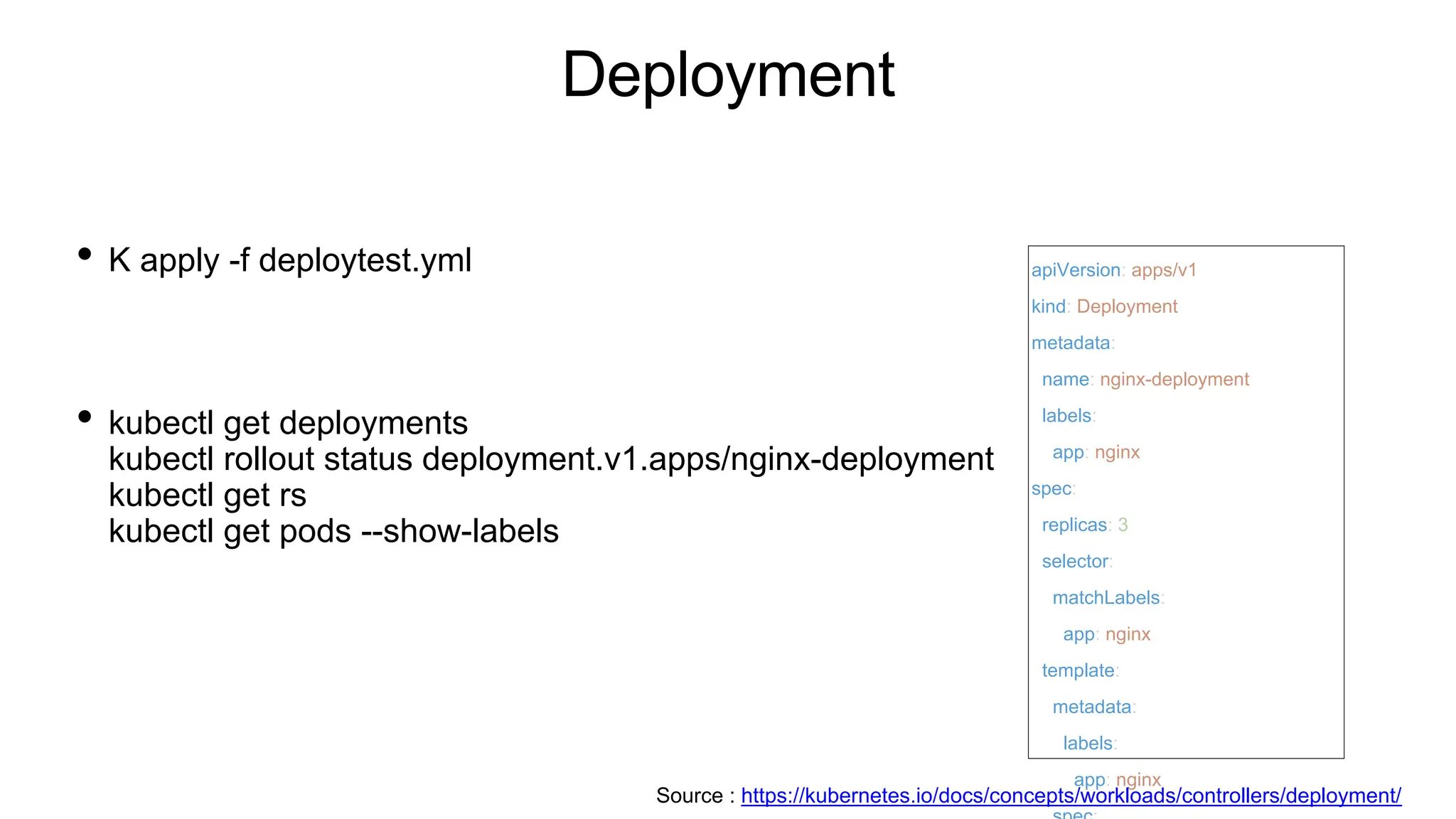 Deployment
• K apply -f deploytest.yml
• kubectl get deployments
kubectl rollout status deployment.v1.apps/nginx-deployment
kubectl get rs
kubectl get pods --show-labels
apiVersion: apps/v1
kind: Deployment
metadata:
name: nginx-deployment
labels:
app: nginx
spec:
replicas: 3
selector:
matchLabels:
app: nginx
template:
metadata:
labels:
app: nginx
Source : https://kubernetes.io/docs/concepts/workloads/controllers/deployment/
 