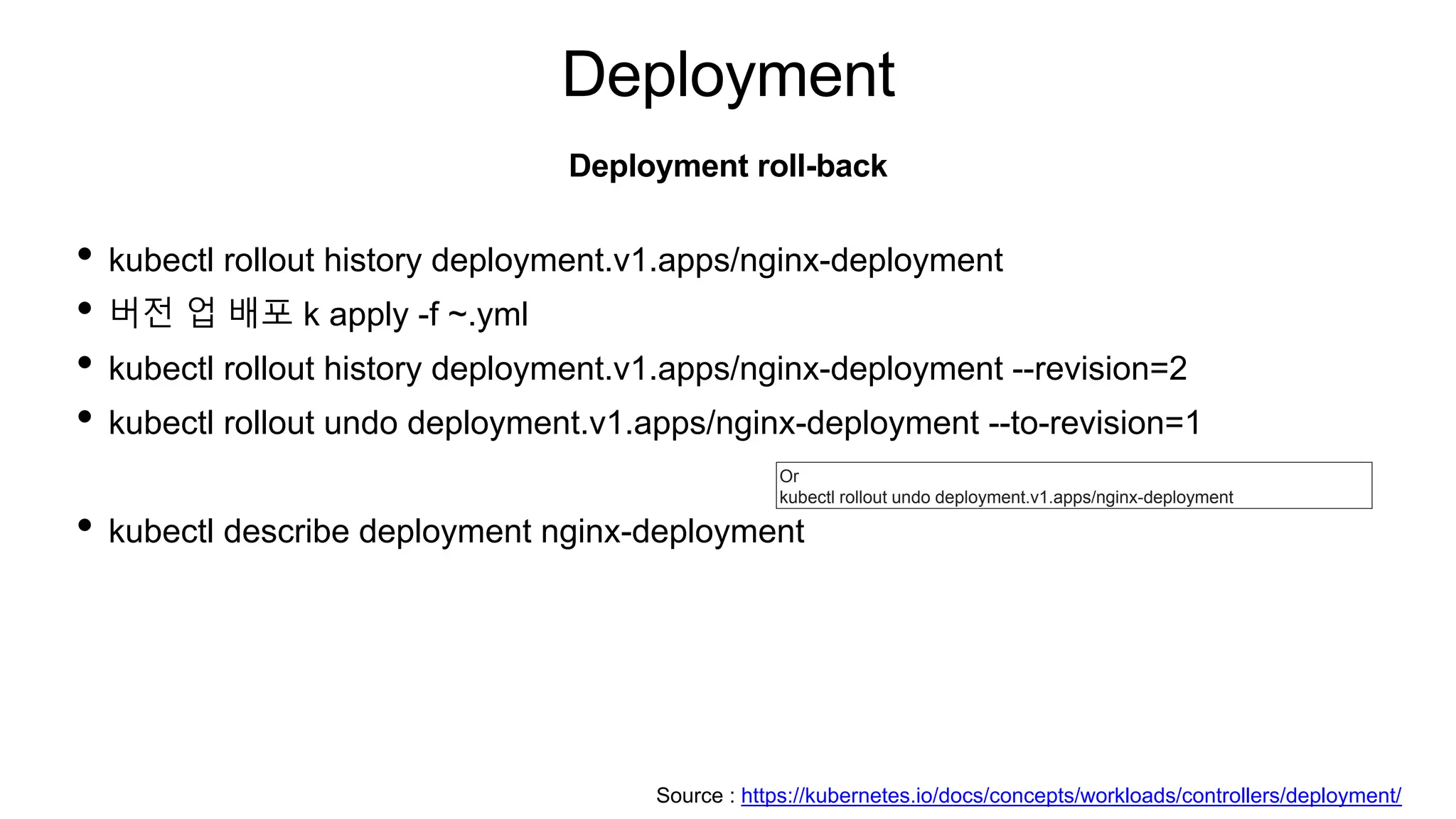 Deployment
• kubectl rollout history deployment.v1.apps/nginx-deployment
• 버전 업 배포 k apply -f ~.yml
• kubectl rollout history deployment.v1.apps/nginx-deployment --revision=2
• kubectl rollout undo deployment.v1.apps/nginx-deployment --to-revision=1
• kubectl describe deployment nginx-deployment
Deployment roll-back
Or
kubectl rollout undo deployment.v1.apps/nginx-deployment
Source : https://kubernetes.io/docs/concepts/workloads/controllers/deployment/
 