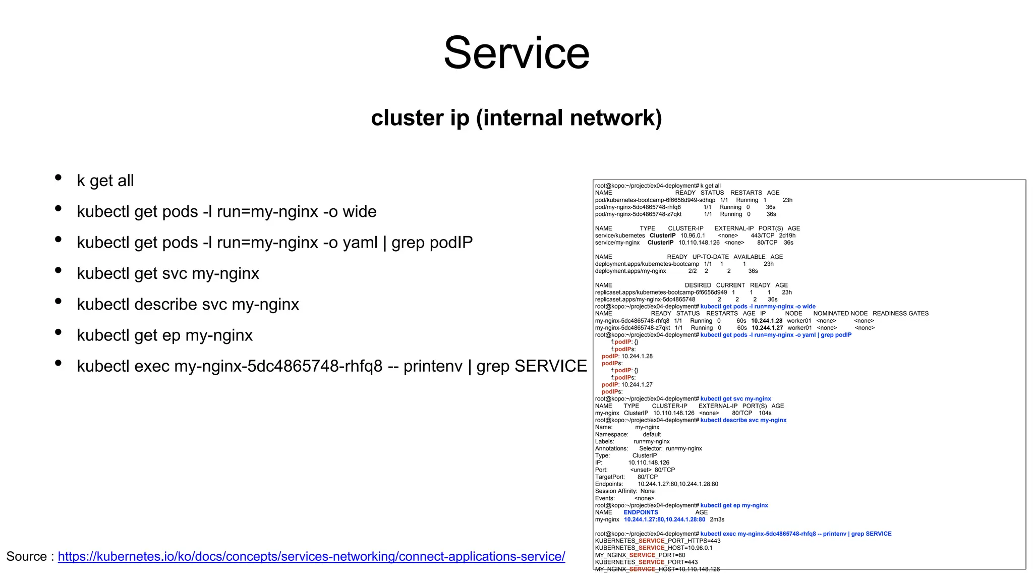 Service
• k get all
• kubectl get pods -l run=my-nginx -o wide
• kubectl get pods -l run=my-nginx -o yaml | grep podIP
• kubectl get svc my-nginx
• kubectl describe svc my-nginx
• kubectl get ep my-nginx
• kubectl exec my-nginx-5dc4865748-rhfq8 -- printenv | grep SERVICE
cluster ip (internal network)
root@kopo:~/project/ex04-deployment# k get all
NAME READY STATUS RESTARTS AGE
pod/kubernetes-bootcamp-6f6656d949-sdhqp 1/1 Running 1 23h
pod/my-nginx-5dc4865748-rhfq8 1/1 Running 0 36s
pod/my-nginx-5dc4865748-z7qkt 1/1 Running 0 36s
NAME TYPE CLUSTER-IP EXTERNAL-IP PORT(S) AGE
service/kubernetes ClusterIP 10.96.0.1 <none> 443/TCP 2d19h
service/my-nginx ClusterIP 10.110.148.126 <none> 80/TCP 36s
NAME READY UP-TO-DATE AVAILABLE AGE
deployment.apps/kubernetes-bootcamp 1/1 1 1 23h
deployment.apps/my-nginx 2/2 2 2 36s
NAME DESIRED CURRENT READY AGE
replicaset.apps/kubernetes-bootcamp-6f6656d949 1 1 1 23h
replicaset.apps/my-nginx-5dc4865748 2 2 2 36s
root@kopo:~/project/ex04-deployment# kubectl get pods -l run=my-nginx -o wide
NAME READY STATUS RESTARTS AGE IP NODE NOMINATED NODE READINESS GATES
my-nginx-5dc4865748-rhfq8 1/1 Running 0 60s 10.244.1.28 worker01 <none> <none>
my-nginx-5dc4865748-z7qkt 1/1 Running 0 60s 10.244.1.27 worker01 <none> <none>
root@kopo:~/project/ex04-deployment# kubectl get pods -l run=my-nginx -o yaml | grep podIP
f:podIP: {}
f:podIPs:
podIP: 10.244.1.28
podIPs:
f:podIP: {}
f:podIPs:
podIP: 10.244.1.27
podIPs:
root@kopo:~/project/ex04-deployment# kubectl get svc my-nginx
NAME TYPE CLUSTER-IP EXTERNAL-IP PORT(S) AGE
my-nginx ClusterIP 10.110.148.126 <none> 80/TCP 104s
root@kopo:~/project/ex04-deployment# kubectl describe svc my-nginx
Name: my-nginx
Namespace: default
Labels: run=my-nginx
Annotations: Selector: run=my-nginx
Type: ClusterIP
IP: 10.110.148.126
Port: <unset> 80/TCP
TargetPort: 80/TCP
Endpoints: 10.244.1.27:80,10.244.1.28:80
Session Affinity: None
Events: <none>
root@kopo:~/project/ex04-deployment# kubectl get ep my-nginx
NAME ENDPOINTS AGE
my-nginx 10.244.1.27:80,10.244.1.28:80 2m3s
root@kopo:~/project/ex04-deployment# kubectl exec my-nginx-5dc4865748-rhfq8 -- printenv | grep SERVICE
KUBERNETES_SERVICE_PORT_HTTPS=443
KUBERNETES_SERVICE_HOST=10.96.0.1
MY_NGINX_SERVICE_PORT=80
KUBERNETES_SERVICE_PORT=443
MY_NGINX_SERVICE_HOST=10.110.148.126
Source : https://kubernetes.io/ko/docs/concepts/services-networking/connect-applications-service/
 