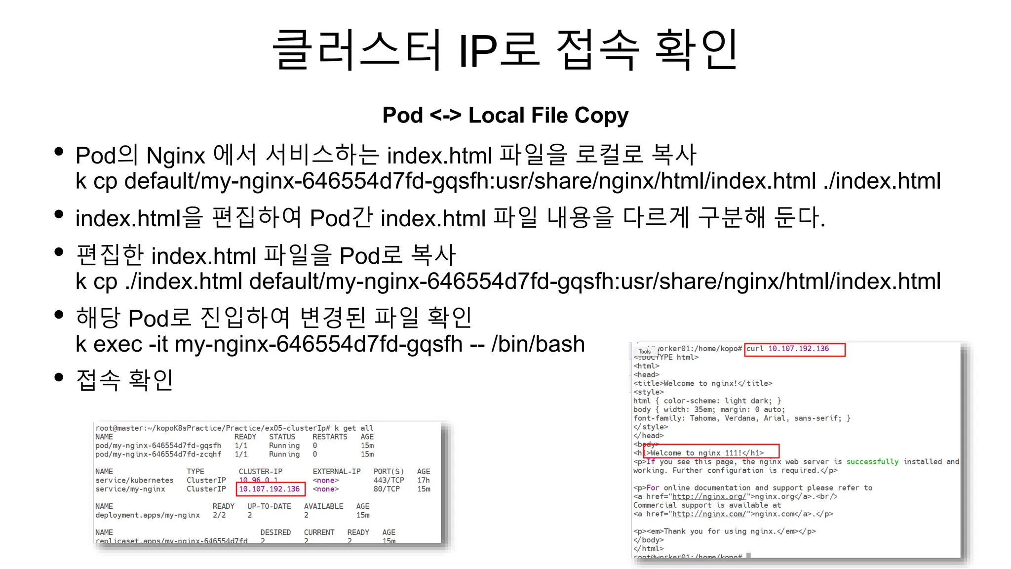 클러스터 IP로 접속 확인
• Pod의 Nginx 에서 서비스하는 index.html 파일을 로컬로 복사
k cp default/my-nginx-646554d7fd-gqsfh:usr/share/nginx/html/index.html ./index.html
• index.html을 편집하여 Pod간 index.html 파일 내용을 다르게 구분해 둔다.
• 편집한 index.html 파일을 Pod로 복사
k cp ./index.html default/my-nginx-646554d7fd-gqsfh:usr/share/nginx/html/index.html
• 해당 Pod로 진입하여 변경된 파일 확인
k exec -it my-nginx-646554d7fd-gqsfh -- /bin/bash
• 접속 확인
Pod <-> Local File Copy
 