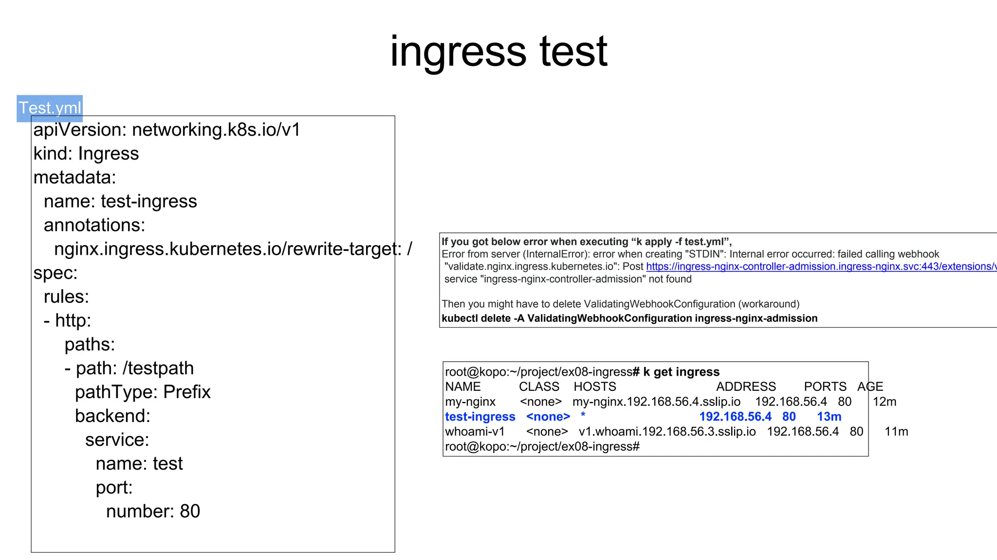 ingress test
Test.yml
root@kopo:~/project/ex08-ingress# k get ingress
NAME CLASS HOSTS ADDRESS PORTS AGE
my-nginx <none> my-nginx.192.168.56.4.sslip.io 192.168.56.4 80 12m
test-ingress <none> * 192.168.56.4 80 13m
whoami-v1 <none> v1.whoami.192.168.56.3.sslip.io 192.168.56.4 80 11m
root@kopo:~/project/ex08-ingress#
If you got below error when executing “k apply -f test.yml”,
Error from server (InternalError): error when creating "STDIN": Internal error occurred: failed calling webhook
"validate.nginx.ingress.kubernetes.io": Post https://ingress-nginx-controller-admission.ingress-nginx.svc:443/extensions/v
service "ingress-nginx-controller-admission" not found
Then you might have to delete ValidatingWebhookConfiguration (workaround)
kubectl delete -A ValidatingWebhookConfiguration ingress-nginx-admission
apiVersion: networking.k8s.io/v1
kind: Ingress
metadata:
name: test-ingress
annotations:
nginx.ingress.kubernetes.io/rewrite-target: /
spec:
rules:
- http:
paths:
- path: /testpath
pathType: Prefix
backend:
service:
name: test
port:
number: 80
 