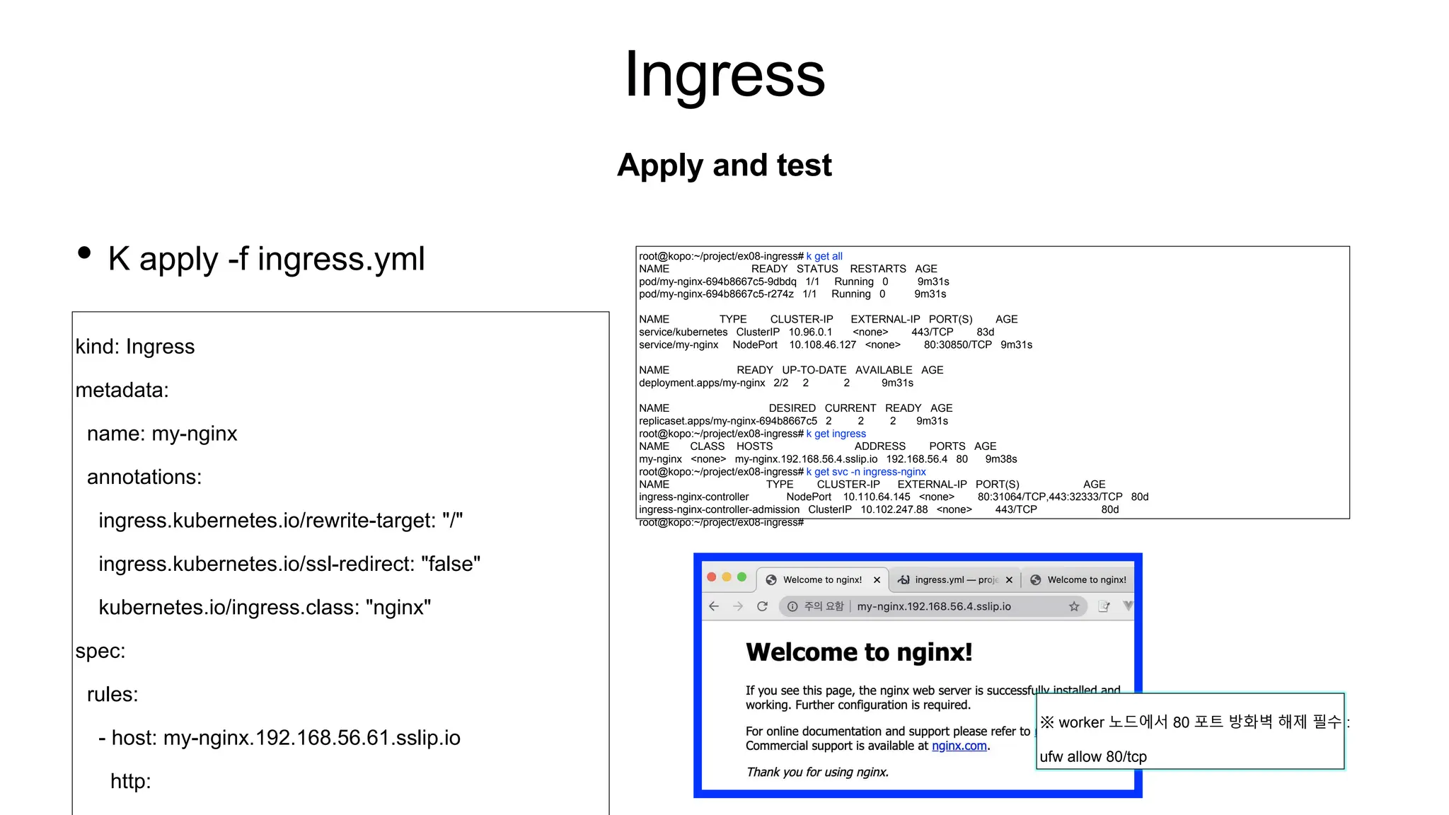Ingress
• K apply -f ingress.yml
Apply and test
root@kopo:~/project/ex08-ingress# k get all
NAME READY STATUS RESTARTS AGE
pod/my-nginx-694b8667c5-9dbdq 1/1 Running 0 9m31s
pod/my-nginx-694b8667c5-r274z 1/1 Running 0 9m31s
NAME TYPE CLUSTER-IP EXTERNAL-IP PORT(S) AGE
service/kubernetes ClusterIP 10.96.0.1 <none> 443/TCP 83d
service/my-nginx NodePort 10.108.46.127 <none> 80:30850/TCP 9m31s
NAME READY UP-TO-DATE AVAILABLE AGE
deployment.apps/my-nginx 2/2 2 2 9m31s
NAME DESIRED CURRENT READY AGE
replicaset.apps/my-nginx-694b8667c5 2 2 2 9m31s
root@kopo:~/project/ex08-ingress# k get ingress
NAME CLASS HOSTS ADDRESS PORTS AGE
my-nginx <none> my-nginx.192.168.56.4.sslip.io 192.168.56.4 80 9m38s
root@kopo:~/project/ex08-ingress# k get svc -n ingress-nginx
NAME TYPE CLUSTER-IP EXTERNAL-IP PORT(S) AGE
ingress-nginx-controller NodePort 10.110.64.145 <none> 80:31064/TCP,443:32333/TCP 80d
ingress-nginx-controller-admission ClusterIP 10.102.247.88 <none> 443/TCP 80d
root@kopo:~/project/ex08-ingress#
kind: Ingress
metadata:
name: my-nginx
annotations:
ingress.kubernetes.io/rewrite-target: "/"
ingress.kubernetes.io/ssl-redirect: "false"
kubernetes.io/ingress.class: "nginx"
spec:
rules:
- host: my-nginx.192.168.56.61.sslip.io
http:
※ worker 노드에서 80 포트 방화벽 해제 필수 :
ufw allow 80/tcp
 