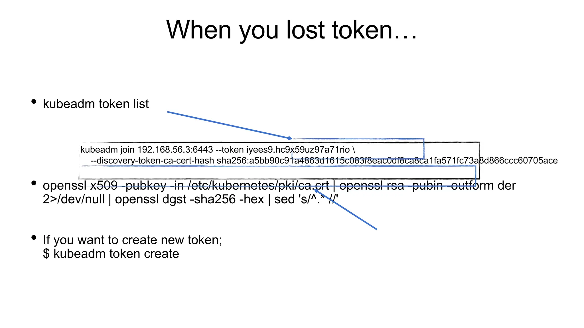 When you lost token…
• kubeadm token list
• openssl x509 -pubkey -in /etc/kubernetes/pki/ca.crt | openssl rsa -pubin -outform der
2>/dev/null | openssl dgst -sha256 -hex | sed 's/^.* //'
• If you want to create new token;
$ kubeadm token create
kubeadm join 192.168.56.3:6443 --token iyees9.hc9x59uz97a71rio 
--discovery-token-ca-cert-hash sha256:a5bb90c91a4863d1615c083f8eac0df8ca8ca1fa571fc73a8d866ccc60705ace
 