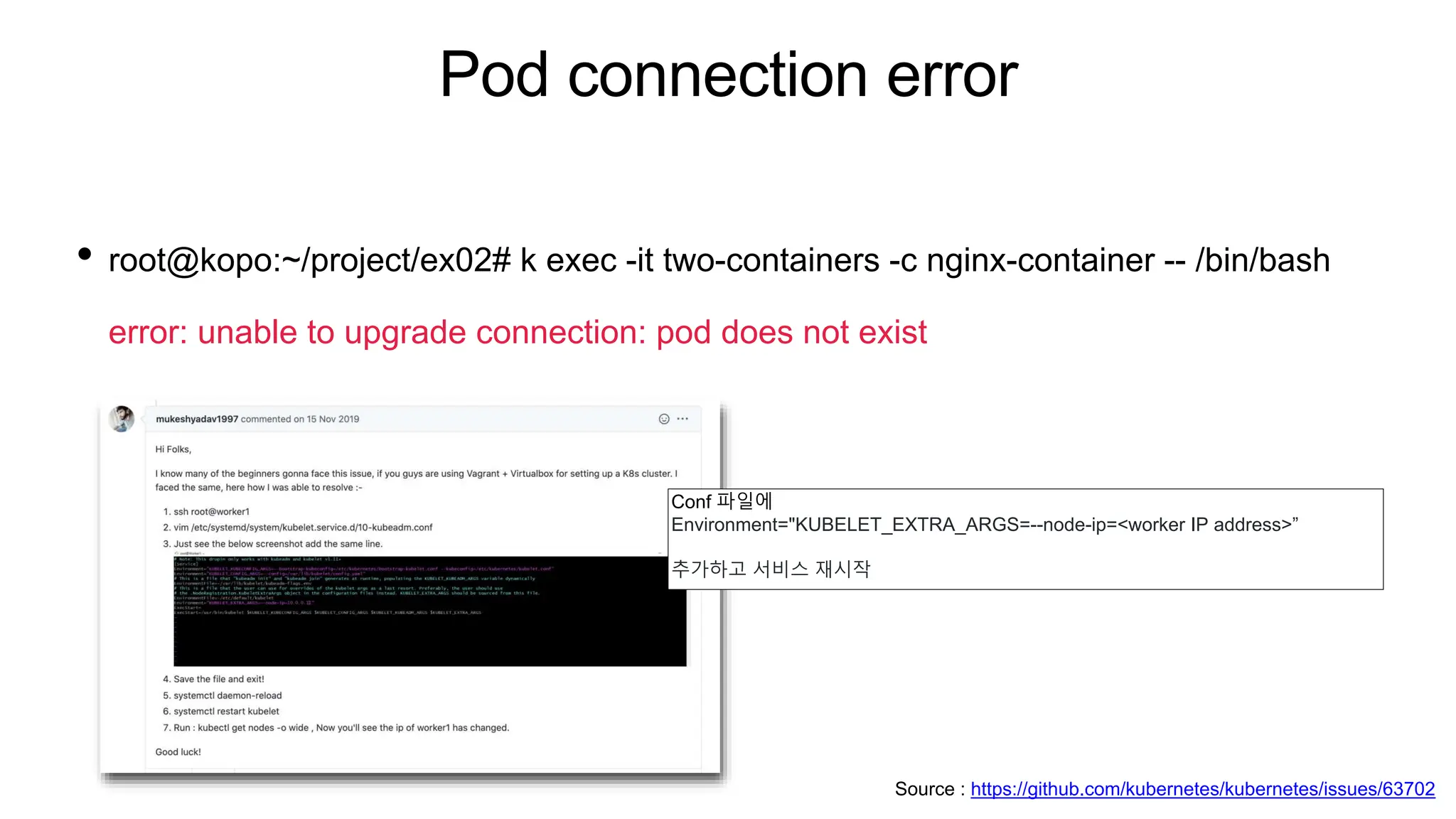 Pod connection error
• root@kopo:~/project/ex02# k exec -it two-containers -c nginx-container -- /bin/bash
error: unable to upgrade connection: pod does not exist
Conf 파일에
Environment="KUBELET_EXTRA_ARGS=--node-ip=<worker IP address>”
추가하고 서비스 재시작
Source : https://github.com/kubernetes/kubernetes/issues/63702
 