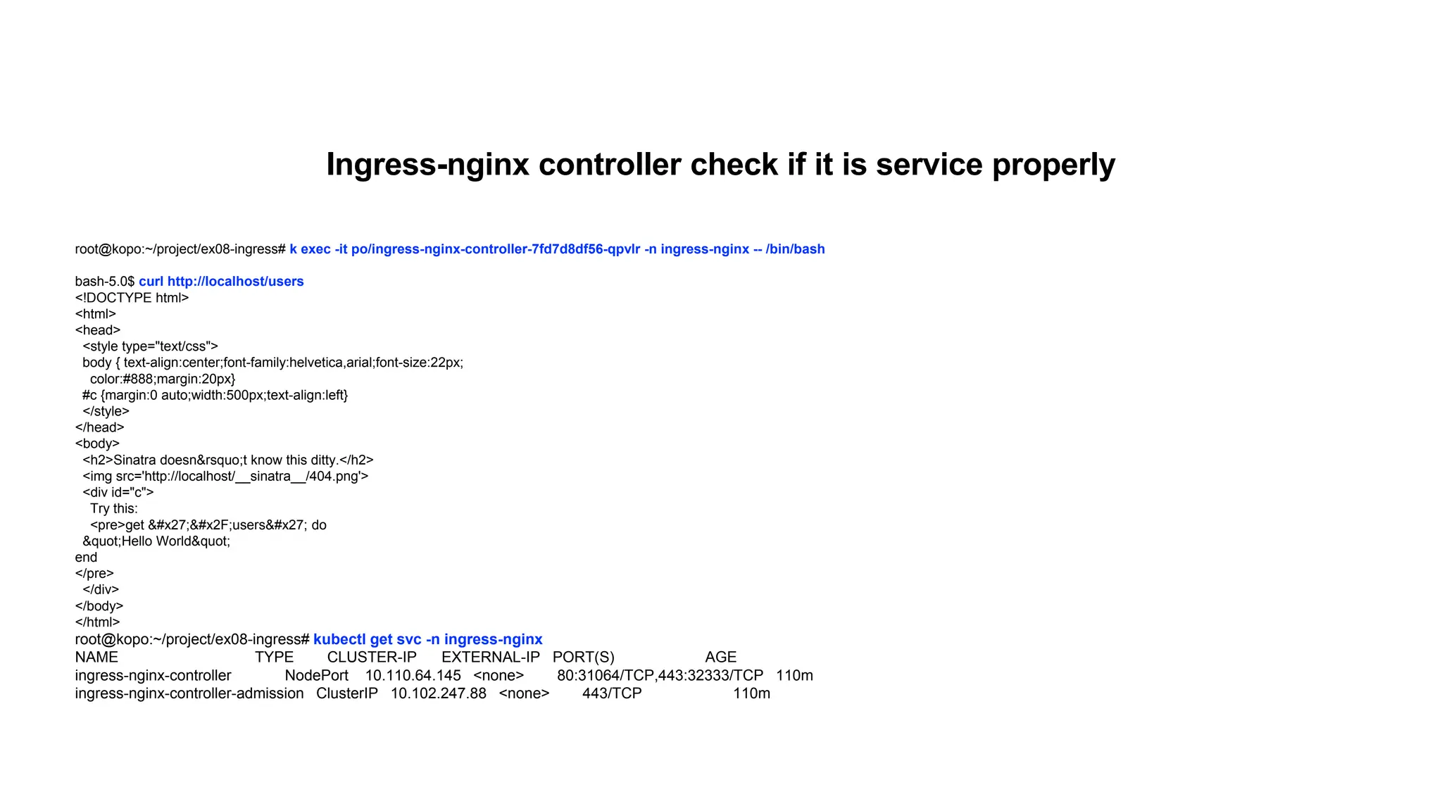 root@kopo:~/project/ex08-ingress# k exec -it po/ingress-nginx-controller-7fd7d8df56-qpvlr -n ingress-nginx -- /bin/bash
bash-5.0$ curl http://localhost/users
<!DOCTYPE html>
<html>
<head>
<style type="text/css">
body { text-align:center;font-family:helvetica,arial;font-size:22px;
color:#888;margin:20px}
#c {margin:0 auto;width:500px;text-align:left}
</style>
</head>
<body>
<h2>Sinatra doesn&rsquo;t know this ditty.</h2>
<img src='http://localhost/__sinatra__/404.png'>
<div id="c">
Try this:
<pre>get '/users' do
"Hello World"
end
</pre>
</div>
</body>
</html>
root@kopo:~/project/ex08-ingress# kubectl get svc -n ingress-nginx
NAME TYPE CLUSTER-IP EXTERNAL-IP PORT(S) AGE
ingress-nginx-controller NodePort 10.110.64.145 <none> 80:31064/TCP,443:32333/TCP 110m
ingress-nginx-controller-admission ClusterIP 10.102.247.88 <none> 443/TCP 110m
Ingress-nginx controller check if it is service properly
 