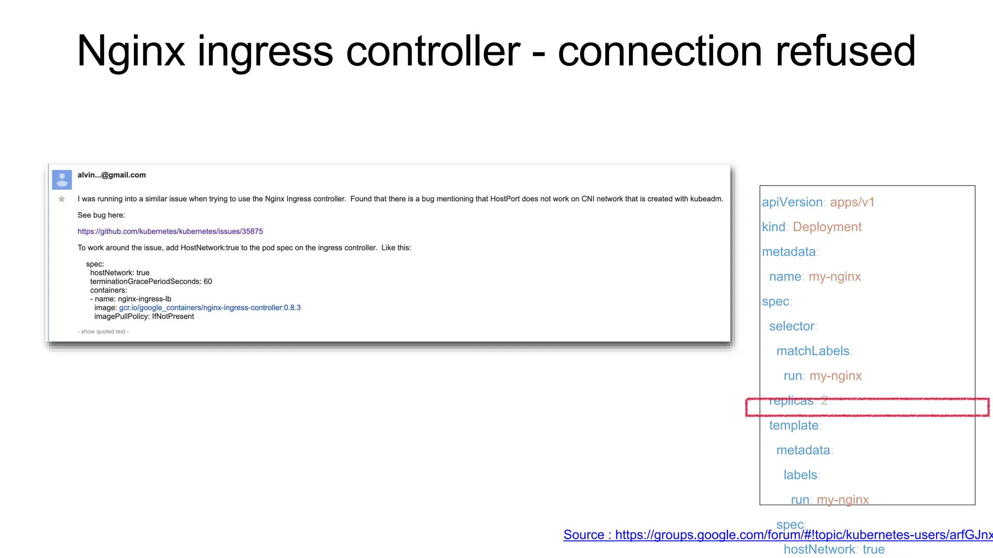Nginx ingress controller - connection refused
Source : https://groups.google.com/forum/#!topic/kubernetes-users/arfGJnx
apiVersion: apps/v1
kind: Deployment
metadata:
name: my-nginx
spec:
selector:
matchLabels:
run: my-nginx
replicas: 2
template:
metadata:
labels:
run: my-nginx
spec:
hostNetwork: true
 